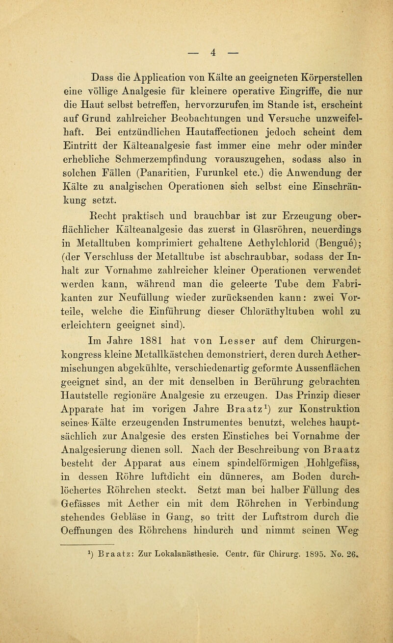 Dass die Application von Kälte an geeigneten Körperstellen eine völlige Analgesie für kleinere operative Eingriffe, die nur die Haut selbst betreffen, hervorzurufen im Stande ist, erscheint auf Grund zahlreicher Beobachtungen und Versuche unzweifel- haft. Bei entzündlichen Hautaffectionen jedoch scheint dem Eintritt der Kälteanalgesie fast immer eine mehr oder minder erhebliche Schmerzempfindung vorauszugehen, sodass also in solchen Fällen (Panaritien, Furunkel etc.) die Anwendung der Kälte zu analgischen Operationen sich selbst eine Einschrän- kung setzt. Recht praktisch und brauchbar ist zur Erzeugung ober- flächlicher Kälteanalgesie das zuerst in Glasröhren, neuerdings in Metalltuben komprimiert gehaltene Aethylchlorid (Benguejj (der Verschluss der Metalltube ist abschraubbar, sodass der In- halt zur Vornahme zahlreicher kleiner Operationen verwendet werden kann, während man die geleerte Tube dem Fabri- kanten zur Neufüllung wieder zurücksenden kann: zwei Vor- teile, welche die Einführung dieser Chloräthyltuben wohl zu erleichtern geeignet sind). Im Jahre 1881 hat von Lesser auf dem Chirurgen- kongress kleine Metallkästchen demonstriert, deren durch Aether- mischungen abgekühlte, verschiedenartig geformte Aussenflächen geeignet sind, an der mit denselben in Berührung gebrachten Hautstelle regionäre Analgesie zu erzeugen. Das Prinzip dieser Apparate hat im vorigen Jahre Braatz^) zur Konstruktion seines-Kälte erzeugenden Instrumentes benutzt, welches haupt- sächlich zur Analgesie des ersten Einstiches bei Vornahme der Analgesierung dienen soll. Nach der Beschreibung von Braatz besteht der Apparat aus einem spindelförmigen Hohlgefäss, in dessen Röhre luftdicht ein dünneres, am Boden durch- löchertes Röhrchen steckt. Setzt man bei halber Füllung des Gefässes mit Aether ein mit dem Röhrchen in Verbindung stehendes Gebläse in Gang, so tritt der Luftstrom durch die Oeffnungen des Röhrchens hindurch und nimmt seinen Weg ^) Braatz: Zur Lokalanästhesie. Centr. für Chirurg. 1895. No. 26»