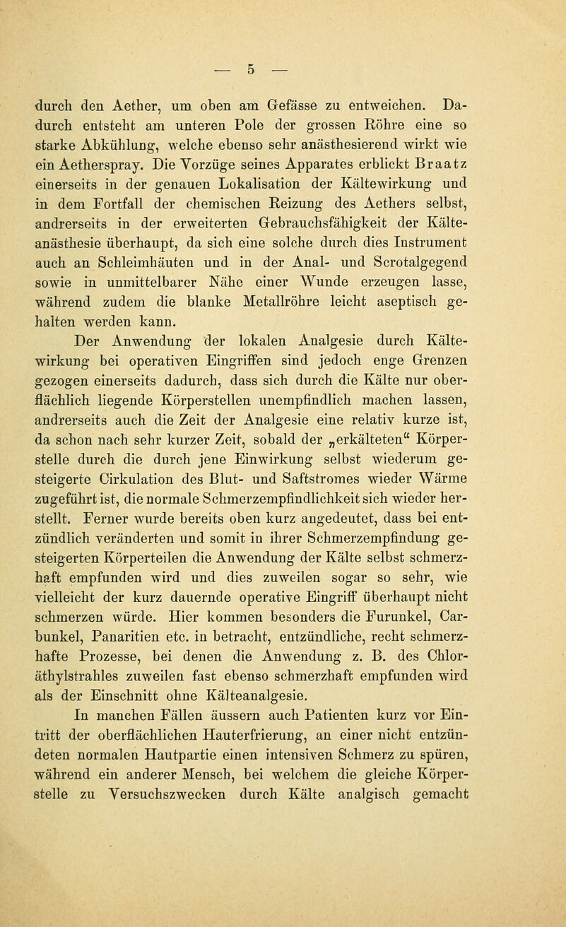 durch den Aether, um oben am Grefässe zu entweichen. Da- durch entsteht am unteren Pole der grossen Röhre eine so starke Abkühlung, welche ebenso sehr anästhesierend wirkt wie ein Aetherspray. Die Vorzüge seines Apparates erblickt Braatz einerseits in der genauen Lokalisation der Kältewirkung und in dem Fortfall der chemischen Reizung des Aethers selbst, andrerseits in der erweiterten Gebrauchsfähigkeit der Kälte- anästhesie überhaupt, da sich eine solche durch dies Instrument auch an Schleimhäuten und in der Anal- und Scrotalgegend sowie in unmittelbarer Nähe einer Wunde erzeugen lasse, während zudem die blanke Metallröhre leicht aseptisch ge- halten werden kann. Der Anwendung der lokalen Analgesie durch Kälte- wirkung bei operativen Eingriffen sind jedoch enge Grenzen gezogen einerseits dadurch, dass sich durch die Kälte nur ober- flächlich liegende Körperstellen unempfindlich machen lassen, andrerseits auch die Zeit der Analgesie eine relativ kurze ist, da schon nach sehr kurzer Zeit, sobald der „erkälteten Körper- stelle durch die durch jene Einwirkung selbst wiederum ge- steigerte Cirkulation des Blut- und Saftstromes wieder Wärme zugeführt ist, die normale Schmerzempfindlichkeit sich wieder her- stellt. Ferner wurde bereits oben kurz angedeutet, dass bei ent- zündlich veränderten und somit in ihrer Schmerzempfindung ge- steigerten Körperteilen die Anwendung der Kälte selbst schmerz- haft empfunden wird und dies zuweilen sogar so sehr, wie vielleicht der kurz dauernde operative Eingriff überhaupt nicht schmerzen würde. Hier kommen besonders die Furunkel, Car- bunkel, Panaritien etc. in betracht, entzündliche, recht schmerz- hafte Prozesse, bei denen die Anwendung z. B. des Chlor- äthylstrahles zuweilen fast ebenso schmerzhaft empfunden wird als der Einschnitt ohne Kälteanalgesie. In manchen Fällen äussern auch Patienten kurz vor Ein- tritt der oberflächlichen Hauterfrierung, an einer nicht entzün- deten normalen Hautpartie einen intensiven Schmerz zu spüren, während ein anderer Mensch, bei welchem die gleiche Körper- stelle zu Versuchszwecken durch Kälte an algisch gemacht