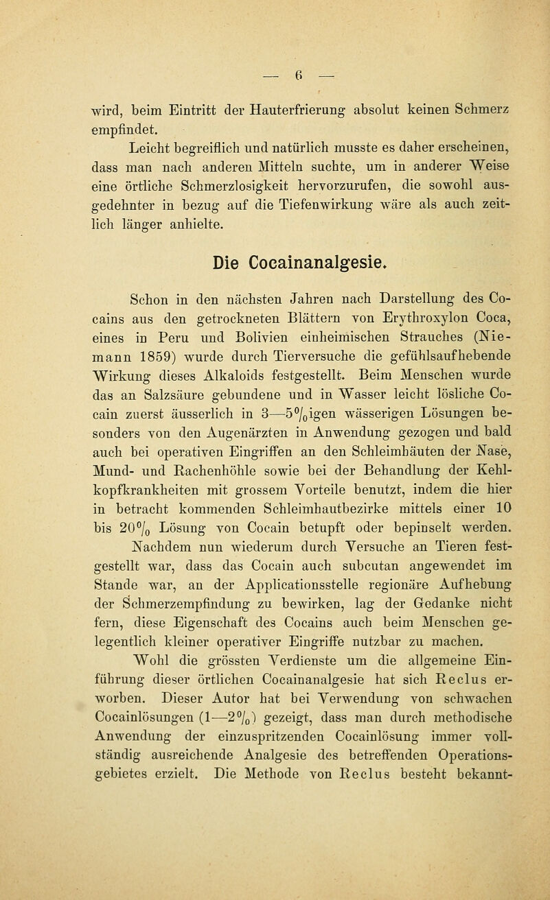 wird, beim Eintritt der Hauterfrierung absolut keinen Schmerz empfindet. Leicht begreiflich und natürlich musste es daher erscheinen, dass man nach anderen Mitteln suchte, um in anderer Weise eine örtliche Schmerzlosigkeit hervorzurufen, die sowohl aus- gedehnter in bezug auf die Tiefenwirkung wäre als auch zeit- lich länger anhielte. Die Cocainanalgesie» Schon in den nächsten Jahren nach Darstellung des Co- cains aus den getrockneten Blättern von Erythroxylon Coca, eines in Peru und Bolivien einheimischen Strauches (Nie- mann 1859) wurde durch Tierversuche die gefühlsäufhebende Wirkung dieses Alkaloids festgestellt. Beim Menschen wurde das an Salzsäure gebundene und in Wasser leicht lösliche Co- cain zuerst äusserlich in 3—5%igen wässerigen Lösungen be- sonders von den Augenärzten in Anwendung gezogen und bald auch bei operativen Eingriff'en an den Schleimhäuten der NasiB, Mund- und Rachenhöhle sowie bei der Behandlung der Kehl- kopfkrankheiten mit grossem Yorteile benutzt, indem die hier in betracht kommenden Schleimhautbezirke mittels einer 10 bis 20°/o Lösung von Cocain betupft oder bepinselt werden. Nachdem nun wiederum durch Yersuche an Tieren fest- gestellt war, dass das Cocain auch subcutan angewendet im Stande war, an der Applicationsstelle regionäre Aufhebung der Schmerzempfindung zu bewirken, lag der Gedanke nicht fern, diese Eigenschaft des Cocains auch beim Menschen ge- legentlich kleiner operativer Eingriffe nutzbar zu machen. Wohl die grössten Yerdienste um die allgemeine Ein- führung dieser örtlichen Cocainanalgesie hat sich Reclus er- worben. Dieser Autor hat bei Verwendung von schwachen Cocainlösungen (1-—^2%) gezeigt, dass man durch methodische Anwendung der einzuspritzenden Cocainlösung immer voll- ständig ausreichende Analgesie des betreffenden Operations- gebietes erzielt. Die Methode von Reclus besteht bekannt-