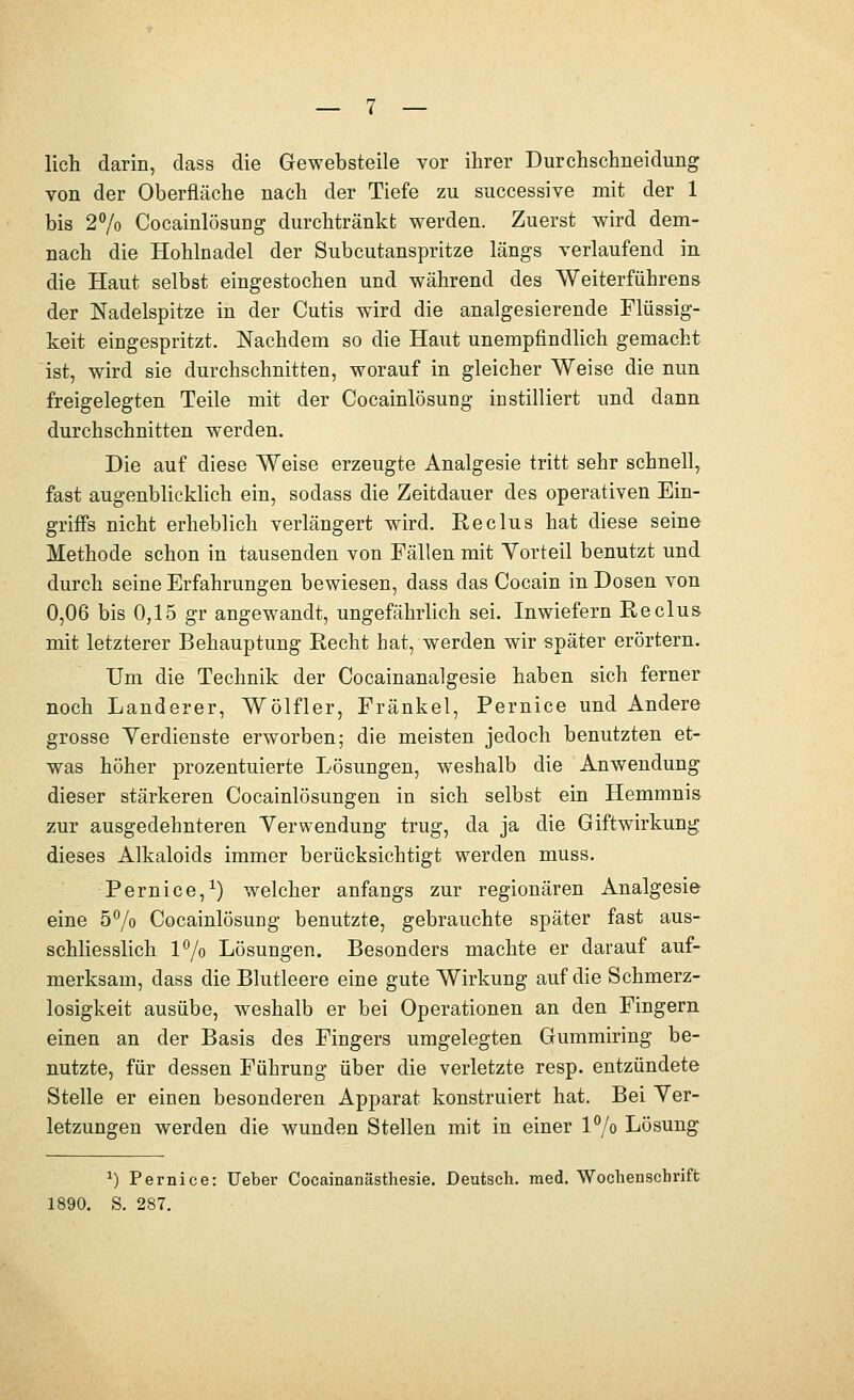 lieh darin, dass die Gewebsteile vor ihrer Durchschneidung von der Oberfläche nach der Tiefe zu successive mit der 1 bis 27o Cocainlösung durchtränkt werden. Zuerst wird dem- nach die Hohlnadel der Subcutanspritze längs verlaufend in die Haut selbst eingestochen und während des Weiterführens der Nadelspitze in der Cutis wird die analgesierende Flüssig- keit eingespritzt. Nachdem so die Haut unempfindHch gemacht ist, wird sie durchschnitten, worauf in gleicher Weise die nun freigelegten Teile mit der Cocainlösung instilliert und dann durchschnitten werden. Die auf diese Weise erzeugte Analgesie tritt sehr schnell, fast augenblicklich ein, sodass die Zeitdauer des operativen Ein- griffs nicht erheblich verlängert wird. Reclus hat diese seine Methode schon in tausenden von Fällen mit Yorteil benutzt und durch seine Erfahrungen bewiesen, dass das Cocain in Dosen von 0,06 bis 0,15 gr angewandt, ungefährlich sei. Inwiefern Reclus mit letzterer Behauptung Recht hat, werden wir später erörtern. Um die Technik der Cocainanalgesie haben sich ferner noch Landerer, Wölfler, Fränkel, Pernice und Andere grosse Yerdienste erworben; die meisten jedoch benutzten et- was höher prozentuierte Lösungen, weshalb die Anwendung dieser stärkeren Cocainlösungen in sich selbst ein Hemmnis zur ausgedehnteren Verwendung trug, da ja die Giftwirkung dieses Alkaloids immer berücksichtigt werden muss. Pernice,^) welcher anfangs zur regionären Analgesie eine 5^0 Cocainlösung benutzte, gebrauchte später fast aus- schliesslich l7o Lösungen. Besonders machte er darauf auf- merksam, dass die Blutleere eine gute Wirkung auf die Schmerz- losigkeit ausübe, weshalb er bei Operationen an den Fingern einen an der Basis des Fingers umgelegten Gummiring be- nutzte, für dessen Führung über die verletzte resp. entzündete Stelle er einen besonderen Apparat konstruiert hat. Bei Yer- letzungen werden die wunden Stellen mit in einer 17o Lösung ^) Pernice: Ueber Cocainanästhesie. Deutsch, med. Wochenschrift