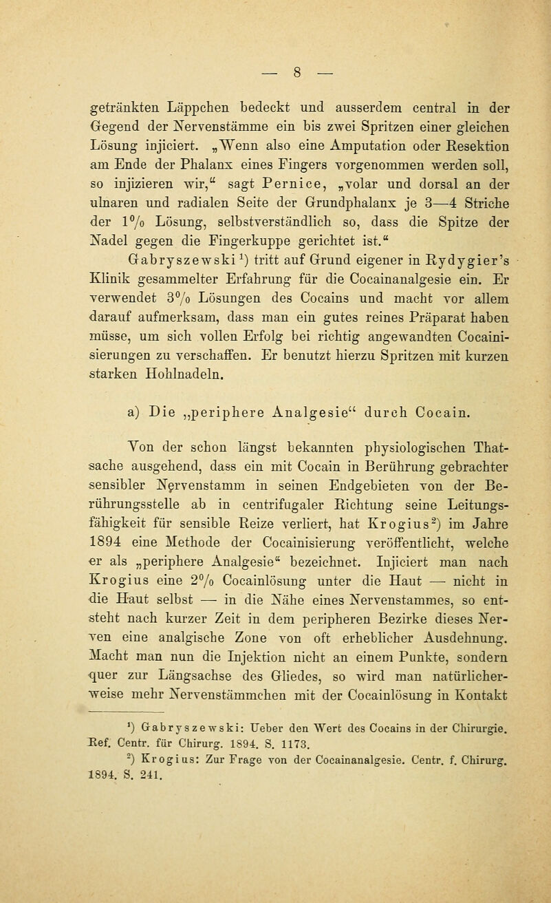 Gegend der Nervenstämme ein bis zwei Spritzen einer gleichen Lösung injiciert. „Wenn also eine Amputation oder Resektion am Ende der Phalanx eines Fingers vorgenommen werden soll, so injizieren wir, sagt Pernice, „volar und dorsal an der ulnaren und radialen Seite der Grundphalanx je 3—4 Striche der P/o Lösung, selbstverständlich so, dass die Spitze der Nadel gegen die Fingerkuppe gerichtet ist. Gabryszewski ^) tritt auf Grund eigener in Rydygier's Klinik gesammelter Erfahrung für die Cocainanalgesie ein. Er verwendet 3°/o Lösungen des Cocains und macht vor allem darauf aufmerksam, dass man ein gutes reines Präparat haben müsse, um sich vollen Erfolg bei richtig angewandten Cocaini- sierungen zu verschaffen. Er benutzt hierzu Spritzen mit kurzen starken Hohlnadeln. a) Die ,,periphere Analgesie durch Cocain. Yon der schon längst bekannten physiologischen That- sache ausgehend, dass ein mit Cocain in Berührung gebrachter sensibler N^rvenstamm in seinen Endgebieten von der Be- rührungsstelle ab in centrifugaler Richtung seine Leitungs- fähigkeit für sensible Reize verliert, hat Krogius^) im Jahre 1894 eine Methode der Cocainisierung veröffentlicht, welche er als „periphere Analgesie bezeichnet. lujiciert man nach Krogius eine 2% Cocainlösung unter die Haut —• nicht in die Haut selbst — in die Nähe eines Nervenstammes, so ent- steht nach kurzer Zeit in dem peripheren Bezirke dieses Ner- Ten eine analgische Zone von oft erheblicher Ausdehnung. Macht man nun die Lijektion nicht an einem Punkte, sondern quer zur Längsachse des Gliedes, so wird man natürlicher- weise mehr Nervenstämmchen mit der Cocainlösuno: in Kontakt ') Grabryszewski: Ueber den Wert des Cocains in der Chirurgie. Hef. Centr. für Chirurg. 1894. S. 1173. -) Krogius: Zur Frage von der Cocainanalgesie. Centr, f. Chirurg. 1894. S. 241.