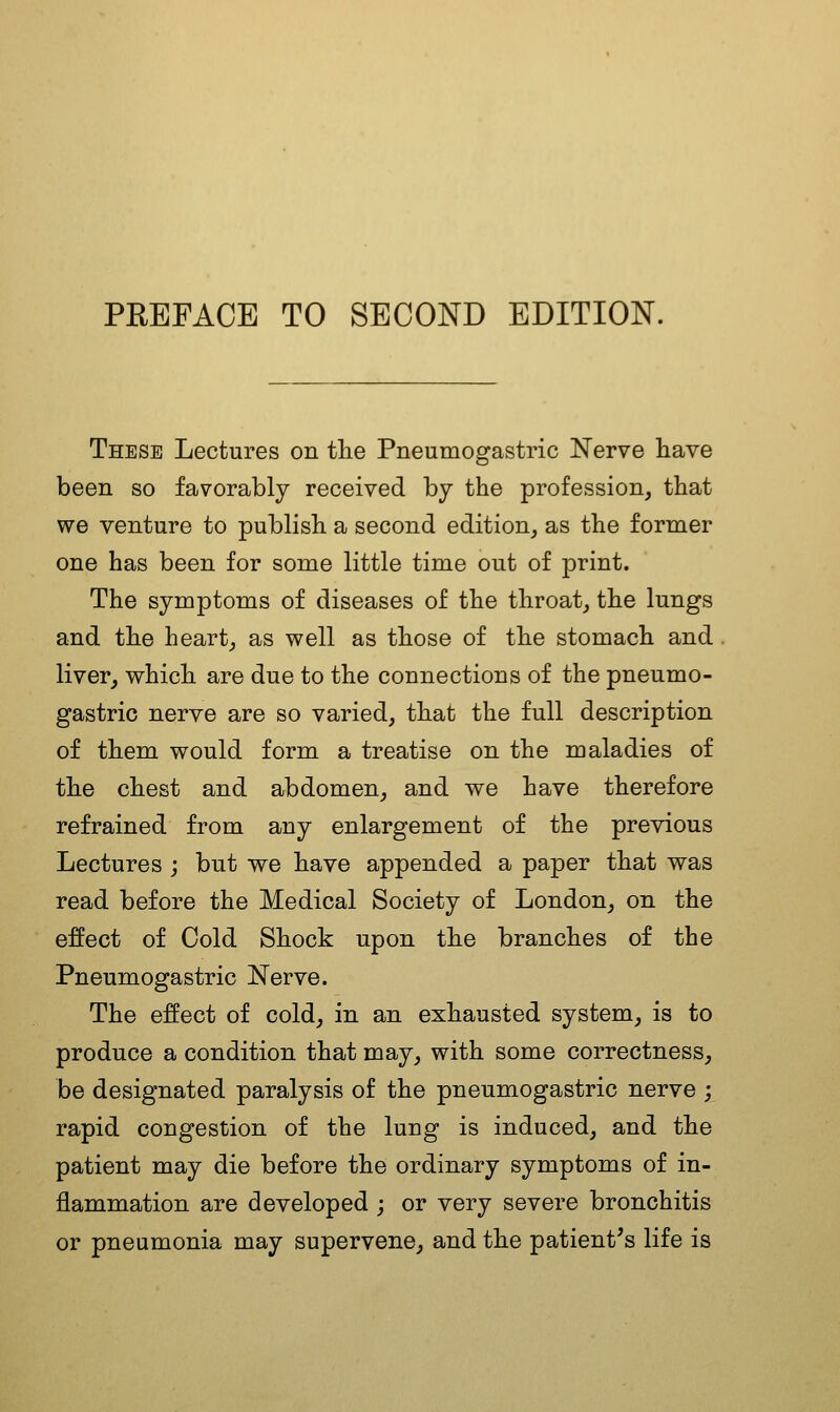 These Lectures on the Pneumogastric Nerve have been so favorably received by the profession, that we venture to publish a second edition, as the former one has been for some little time out of print. The symptoms of diseases of the throat, the lungs and the heart, as well as those of the stomach and liver, which are due to the connections of the pneumo- gastric nerve are so varied, that the full description of them would form a treatise on the maladies of the chest and abdomen, and we have therefore refrained from any enlargement of the previous Lectures ; but we have appended a paper that was read before the Medical Society of London, on the effect of Cold Shock upon the branches of the Pneumogastric Nerve. The effect of cold, in an exhausted system, is to produce a condition that may, with some correctness, be designated paralysis of the pneumogastric nerve ; rapid congestion of the lung is induced, and the patient may die before the ordinary symptoms of in- flammation are developed ; or very severe bronchitis or pneumonia may supervene, and the patient's life is