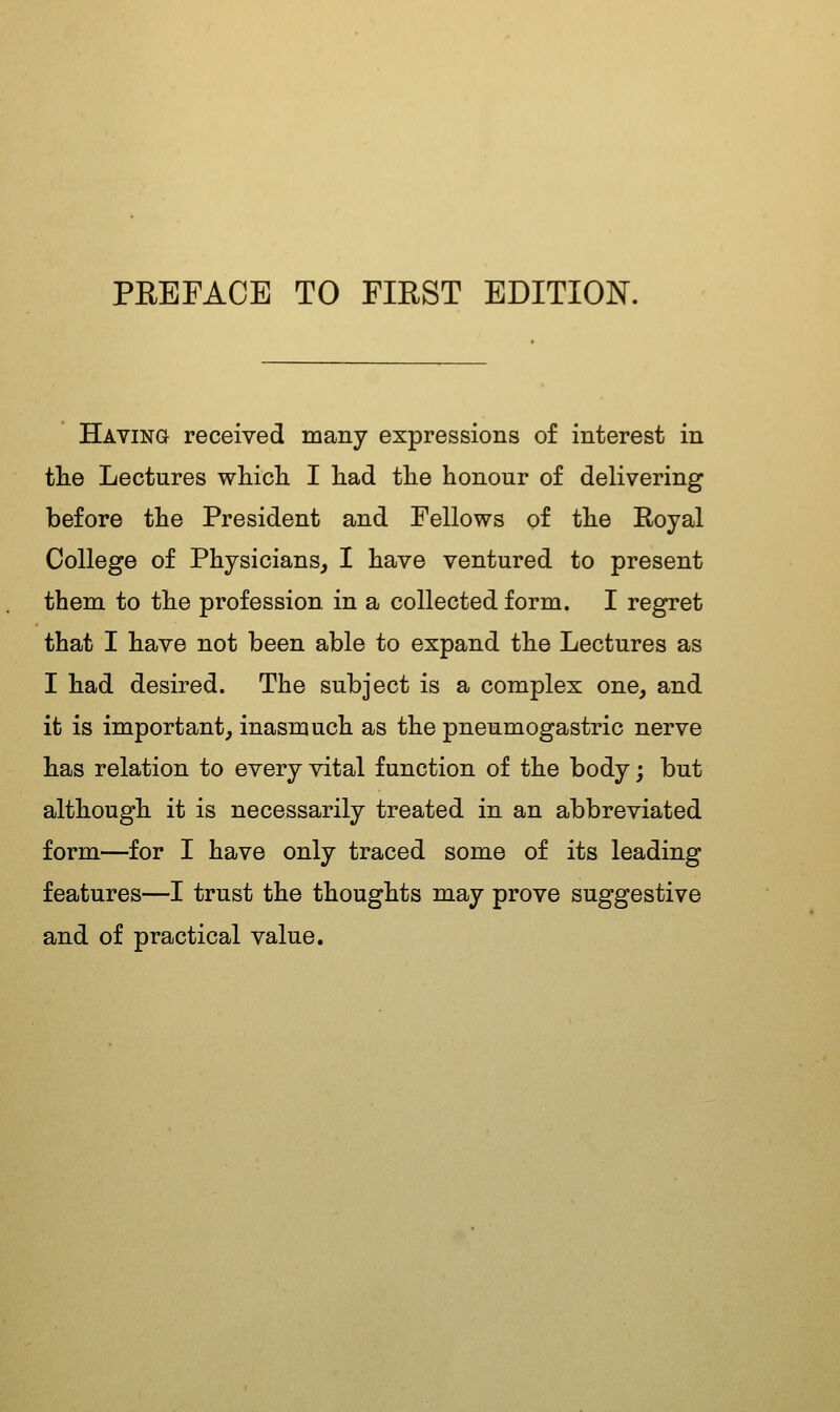 Having received many expressions of interest in tlie Lectures wMcli I had tlie honour of delivering before the President and Fellows of the Royal College of Physicians^ I have ventured to present them to the profession in a collected form. I regret that I have not been able to expand the Lectures as I had desired. The subject is a complex one, and it is important, inasmuch as the pneumogastric nerve has relation to every vital function of the body; but although it is necessarily treated in an abbreviated form—for I have only traced some of its leading features—I trust the thoughts may prove suggestive and of practical value.