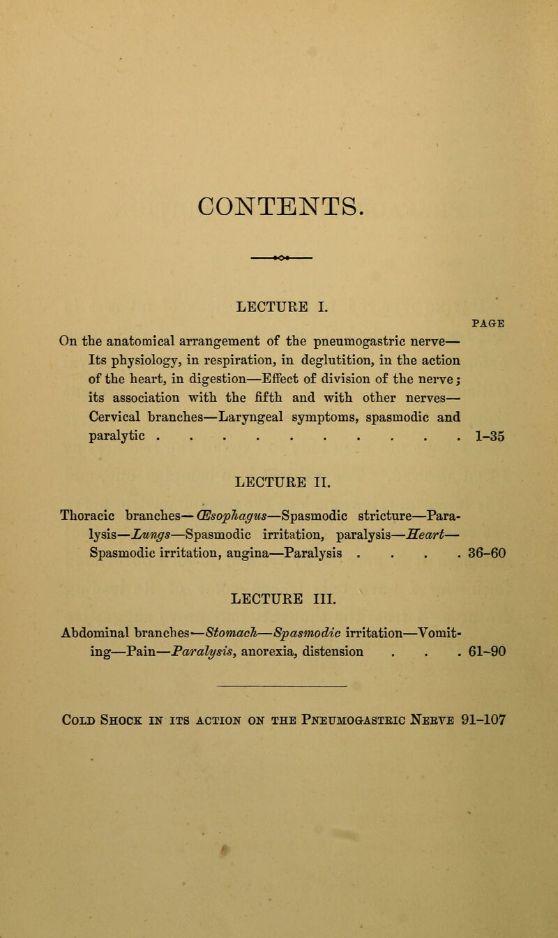 CONTENTS, LECTURE I. PAGE On the anatomical arrangement of the pneumogastric nerve— Its physiology, in respiration, in deglutition, in the action of the heart, in digestion—Effect of division of the nerve; its association with the fifth and with other nerves— Cervical branches—Laryngeal symptoms, spasmodic and paralytic 1-35 LECTURE II. Thoracic branches— (Esophagus—Spasmodic stricture—Para- lysis—Iflings—Spasmodic irritation, paralysis—Seart— Spasmodic irritation, angina—Paralysis .... 36-60 LECTURE III. Abdominal branches—Stomach—Spasmodic irritation—Vomit- ing—Pain—Paralysis, anorexia, distension . . . 61-90 Cold Shock in its action on the Pnefmogasteic Keeve 91-107