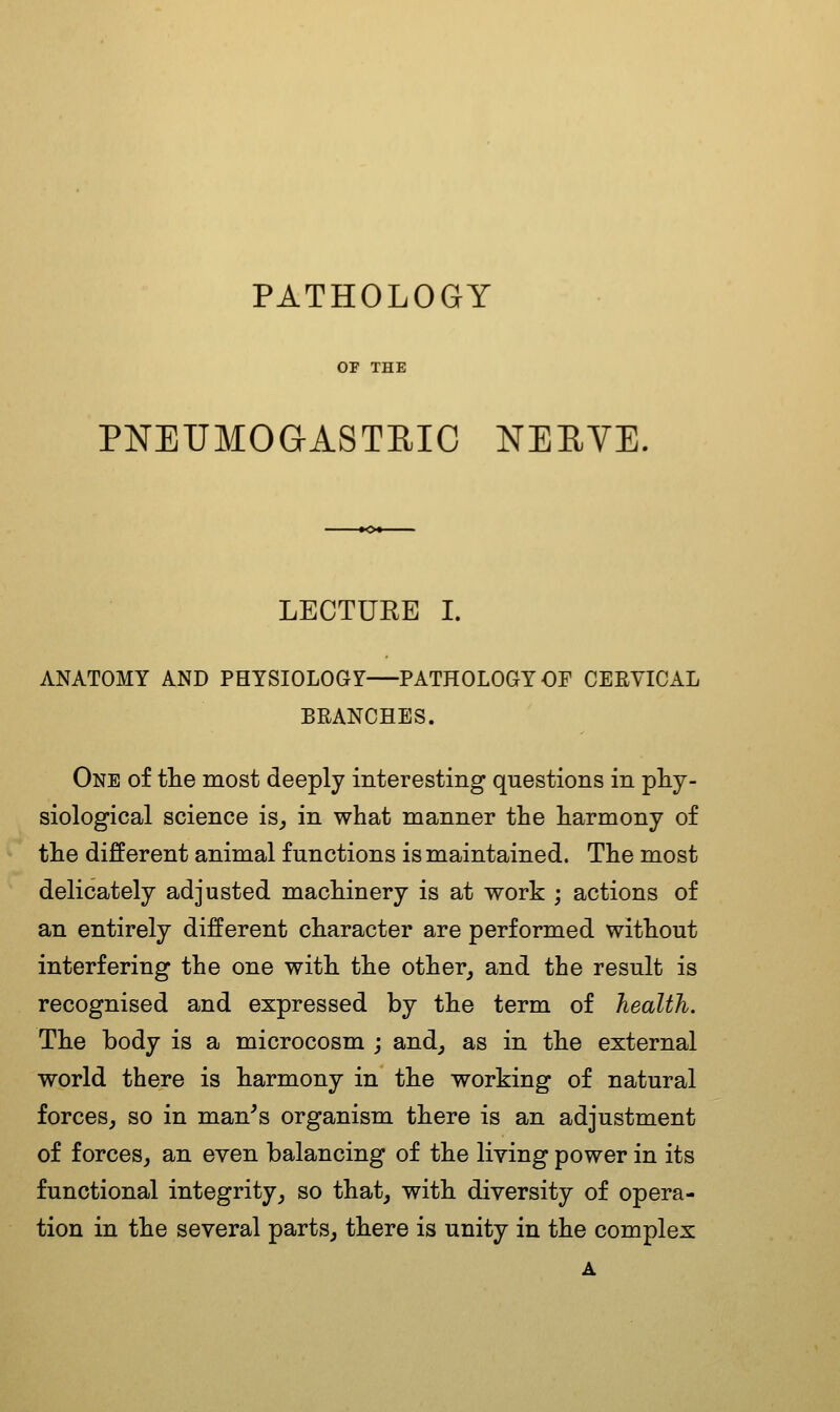 PATHOLOGY OF THE PNEUMOGASTRIC NERVE. LECTUEE I. ANATOMY AND PHYSIOLOGY PATHOLOGY OF CERVICAL BRANCHES. One of the most deeply interesting questions in phy- siological science is^ in what manner the harmony of the different animal functions is maintained. The most delicately adjusted machinery is at work ; actions of an entirely different character are performed without interfering the one with the other, and the result is recognised and expressed by the term of health. The body is a microcosm ; and, as in the external world there is harmony in the working of natural forces, so in man's organism there is an adjustment of forces, an even balancing of the Hying power in its functional integrity, so that, with diversity of opera- tion in the several parts, there is unity in the complex A