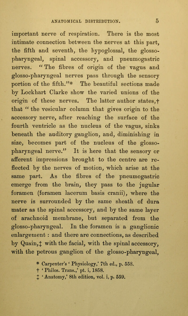 important nerve of respiration. There is the most intimate connection between the nerves at this part, the fifth and seventh, the hypoglossal, the glosso- pharyngeal, spinal accessory, and pneumogastric nerves.  The fibres of origin of the vagus and glosso-pharyngeal nerves pass tbrough the sensory portion of th.e fifth.^^* The beautiful sections made by Lockbart Clarke sbow the varied unions of the origin of tbese nerves. The latter author states,t that  the vesicular column that gives origin to the accessory nerve, after reaching the surface of the fourth ventricle as the nucleus of the vagus, sinks beneath the auditory ganglion, and, diminishing in size, becomes part of the nucleus of the glosso- pharyngeal nerve.^^ It is here that the sensory or afferent impressions brought to the centre are re- flected by the nerves of motion, which arise at the same part. As the fibres of the pneumogastric emerge from the brain, they pass to the jugular foramen (foramen lacerum basis cranii), where the nerve is surrounded by the same sheath of dura mater as the spinal accessory, and by the same layer of arachnoid membrane, but separated from the glosso-pharyngeal. In the foramen is a ganglionic enlargement : and there are connections, as described by Quain,J with the facial, with the spinal accessory, with the petrous ganglion of the glosso-pharyngeal, * Carpenter's * Physiology,' 7th ed., p. 558. t ' Philos. Trans.,' pt. i, 1858. X ' Anatomy,' 8th edition, vol. i, p. 559.