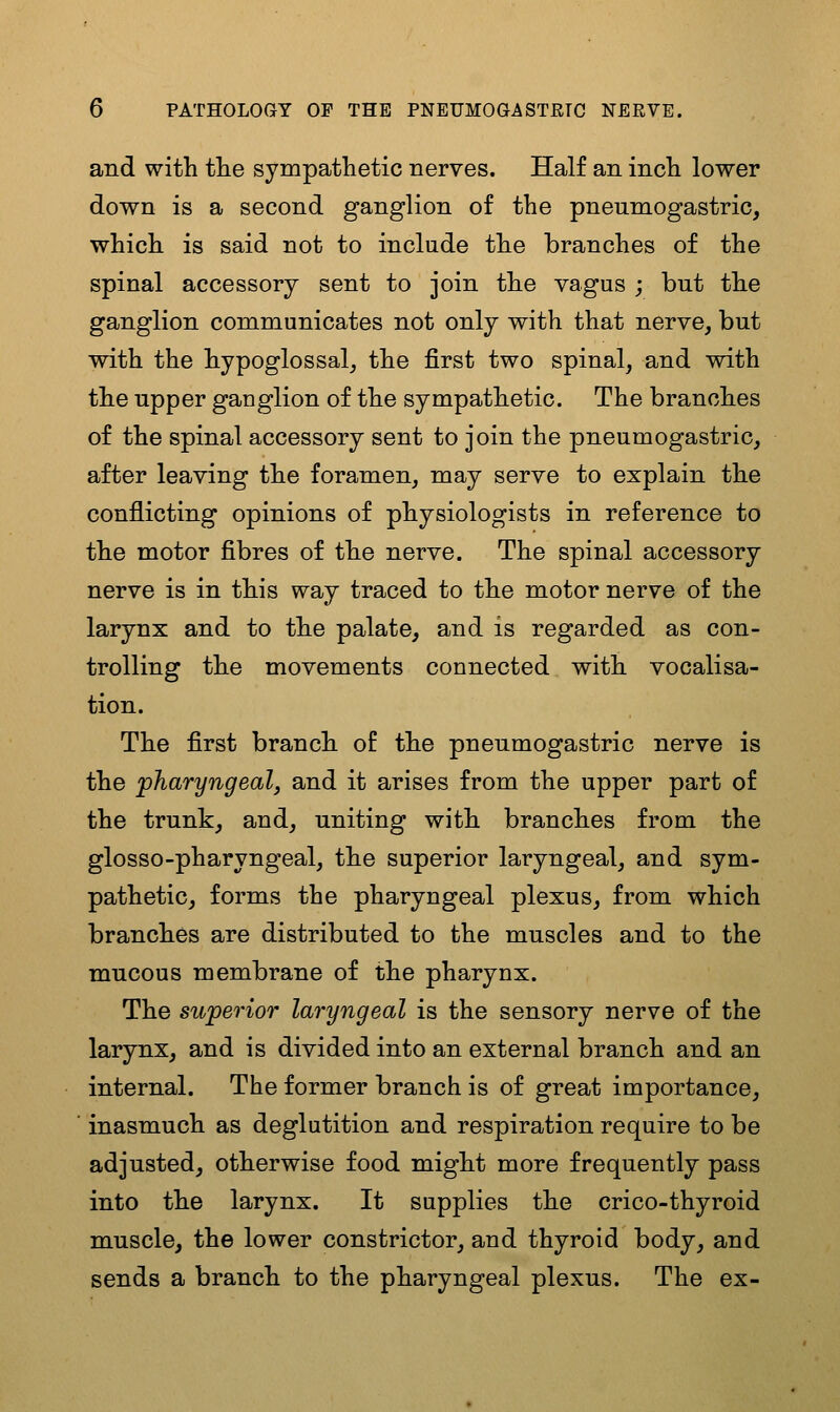 and with tlie sympathetic nerves. Half an inch lower down is a second ganglion of the pneumogastric, which is said not to include the branches of the spinal accessory sent to join the vagus ; but the ganglion communicates not only with that nerve, but with the hypoglossal, the first two spinal, and with the upper ganglion of the sympathetic. The branches of the spinal accessory sent to join the pneumogastric, after leaving the foramen, may serve to explain the conflicting opinions of physiologists in reference to the motor fibres of the nerve. The spinal accessory nerve is in this way traced to the motor nerve of the larynx and to the palate, and is regarded as con- trolling the movements connected with vocalisa- tion. The first branch of the pneumogastric nerve is the pharyngeal, and it arises from the upper part of the trunk, and, uniting with branches from the glosso-pharyngeal, the superior laryngeal, and sym- pathetic, forms the pharyngeal plexus, from which branches are distributed to the muscles and to the mucous membrane of the pharynx. The superior laryngeal is the sensory nerve of the larynx, and is divided into an external branch and an internal. The former branch is of great importance, inasmuch as deglutition and respiration require to be adjusted, otherwise food might more frequently pass into the larynx. It supplies the crico-thyroid muscle, the lower constrictor, and thyroid body, and sends a branch to the pharyngeal plexus. The ex-