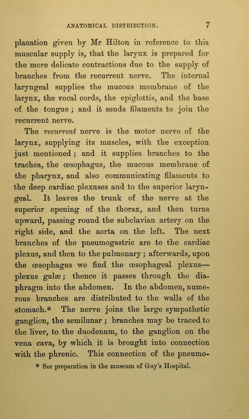 planation given by Mr Hilton in reference to tliis muscular supply is, that the larynx is prepared for the more delicate contractions due to the supply of branches from the recurrent nerve. The internal laryngeal supplies the mucous membrane of the larynx, the vocal cords, the epiglottis, and the base of the tongue ; and it sends filaments to join the recurrent nerve. The recurrent nerve is the motor nerve of the larynx, supplying its muscles, with the exception just mentioned; and it supplies branches to the trachea, the oesophagus, the mucous membrane of the pharynx, and also communicating filaments to the deep cardiac plexuses and to the superior laryn- geal. It leaves the trunk of the nerve at the superior opening of the thorax, and then turns upward, passing round the subclavian artery on the right side, and the aorta on the left. The next branches of the pneumogastric are to the cardiac plexus, and then to the pulmonary; afterwards, upon the oesophagus we find the oesophageal plexus— plexus guise; thence it passes through the dia- phragm into the abdomen. In the abdomen, nume- rous branches are distributed to the walls of the stomach.* The nerve joins the large sympathetic ganglion, the semilunar; branches may be traced to the liver, to the duodenum, to the ganglion on the vena cava, by which it is brought into connection with the phrenic. This connection of the pneumo- * See preparation in the museum of Guy's Hospital.