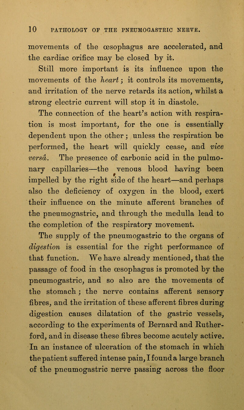 movements of tlie oesophagus are accelerated^ and tlie cardiac orifice may be closed by it. Still more important is its influence upon tbe movements of tbe heart; it controls its movements, and irritation of the nerve retards its action, whilst a strong electric current will stop it in diastole. The connection of the heart's action with respira- tion is most important, for the one is essentially dependent upon the other; unless the respiration be performed, the heart will quickly cease, and vice versa. The presence of carbonic acid in the pulmo- nary capillaries—the venous blood h-aving been impelled by the right side of the heart—and perhaps also the deficiency of oxygen in the blood, exert their influence on the minute afferent branches of the pneumogastric, and through the medulla lead to the completion of the respiratory movement. The supply of the pneumogastric to the organs of digestion is essential for the right performance of that function. We have already mentioned, that the passage of food in the oesophagus is promoted by the pneumogastric, and so also are the movements of the stomach.; the nerve contains afferent sensory fibres, and the irritation of these afferent fibres during digestion causes dilatation of the gastric vessels, according to the experiments of Bernard and Ruther- ford, and in disease these fibres become acutely active. In an instance of ulceration of the stomach in which the patient suffered intense pain, I found a large branch of the pneumogastric nerve passing across the floor