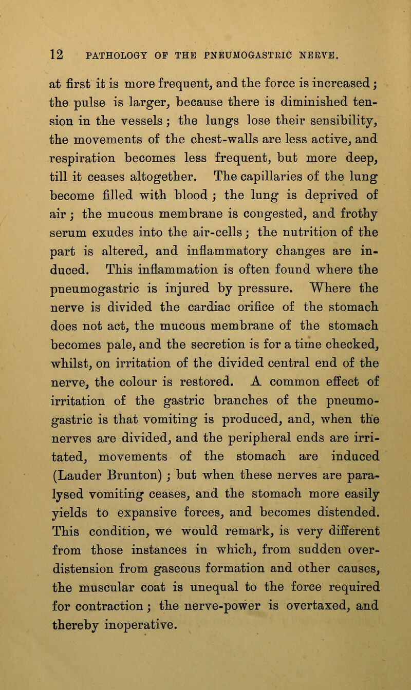 at first it is more frequent, and tlie force is increased; the pulse is larger, because there is diminished ten- sion in the vessels; the lungs lose their sensibility, the movements of the chest-walls are less active, and respiration becomes less frequent, but more deep, till it ceases altogether. The capillaries of the lung become filled with blood ; the lung is deprived of air j the mucous membrane is congested, and frothy- serum exudes into the air-cells; the nutrition of the part is altered, and inflammatory changes are in- duced. This inflammation is often found where the pneumogastric is injured by pressure. Where the nerve is divided the cardiac orifice of the stomach does not act, the mucous membrane of the stomach becomes pale, and the secretion is for a time checked, whilst, on irritation of the divided central end of the nerve, the colour is restored. A common effect of irritation of the gastric branches of the pneumo- gastric is that vomiting is produced, and, when the nerves are divided, and the peripheral ends are irri- tated, movements of the stomach are induced (Lauder Brunton) ; but when these nerves are para- lysed vomiting ceases, and the stomach more easily yields to expansive forces, and becomes distended. This condition, we would remark, is very different from those instances in which, from sudden over- distension from gaseous formation and other causes, the muscular coat is unequal to the force required for contraction; the nerve-power is overtaxed, and thereby inoperative.