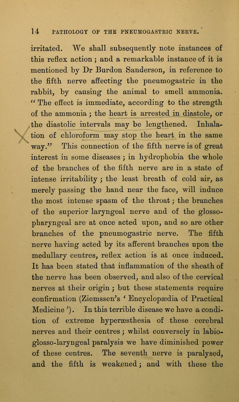 y irritated. We shall subsequently note instances of this reflex action ; and a remarkable instance of it is mentioned by Dr Burdon Sanderson, in reference to the fifth nerve affecting the pneumogastric in the rabbit, by causing the animal to smell ammonia. ^^ The effect is immediate, according to the strength of the ammonia ; the heart is arrested in diastole, or the diastolic intervals may be lengthened. Inhala- tion of chloroform may stop the heart in the same way.*^ This connection of the fifth nerve is of great interest in some diseases ; in hydrophobia the whole of the branches of the fifth nerve are in a state of intense irritability ; the least breath of cold air, as merely passing the hand near the face, will induce the most intense spasm of the throat; the branches of the superior laryngeal nerve and of the glosso- pharyngeal are at once acted upon, and so are other branches of the pneumogastric nerve. The fifth nerve having acted by its afferent branches upon the medullary centres, reflex action is at once induced. It has been stated that inflammation of the sheath of the nerve has been observed, and also of the cervical nerves at their origin; but these statements require confirmation (Ziemssen^s ' Encyclopaedia of Practical Medicine '). In this terrible disease we have a condi- tion of extreme hypergesthesia of these cerebral nerves and their centres; whilst conversely in labio- glosso-laryngeal paralysis we have diminished power of these centres. The seventh nerve is paralysed, and the fifth is weakened j and with these the