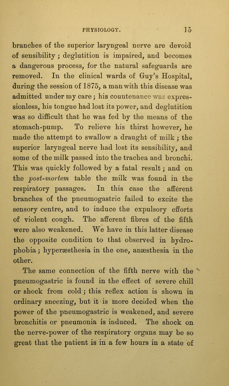 branches of the superior laryngeal nerve are devoid of sensibility ; deglutition is impaired, and becomes a dangerous process, for th.e natural safeguards are removed. In the clinical wards of Guy's Hospital, during the session of 1875, a man with this disease was admitted under my care ; his countenance was expres- sionless, bis tongue had lost its power, and deglutition was so difficult that he was fed by the means of the stomach-pump. To relieve his tbirst however, he made the attempt to swallow a draugbt of milk ; the superior laryngeal nerve had lost its sensibility, and some of the milk passed into tbe trachea and bronchi. Tbis was quickly followed by a fatal result; and on tbe jpost-mortem table tbe milk was found in the respiratory passages. In this case the afferent brancbes of the pneumogastric failed to excite tbe sensory centre, and to induce tbe expulsory efforts of violent cougb. Tbe afferent fibres of the fifth were also weakened. We bave in this latter disease tbe opposite condition to that observed in hydro- phobia j bypergestbesia in the one, anaesthesia in tbe otber. Tbe same connection of the fifth nerve witb tbe pneumogastric is found in tbe effect of severe chill or sbock from cold; this reflex action is sbown in ordinary sneezing, but it is more decided when tbe power of the pneumogastric is weakened, and severe bronchitis or pneumonia is induced. Tbe sbock on the nerve-power of tbe respiratory organs may be so great tbat tbe patient is in a few bours in a state of