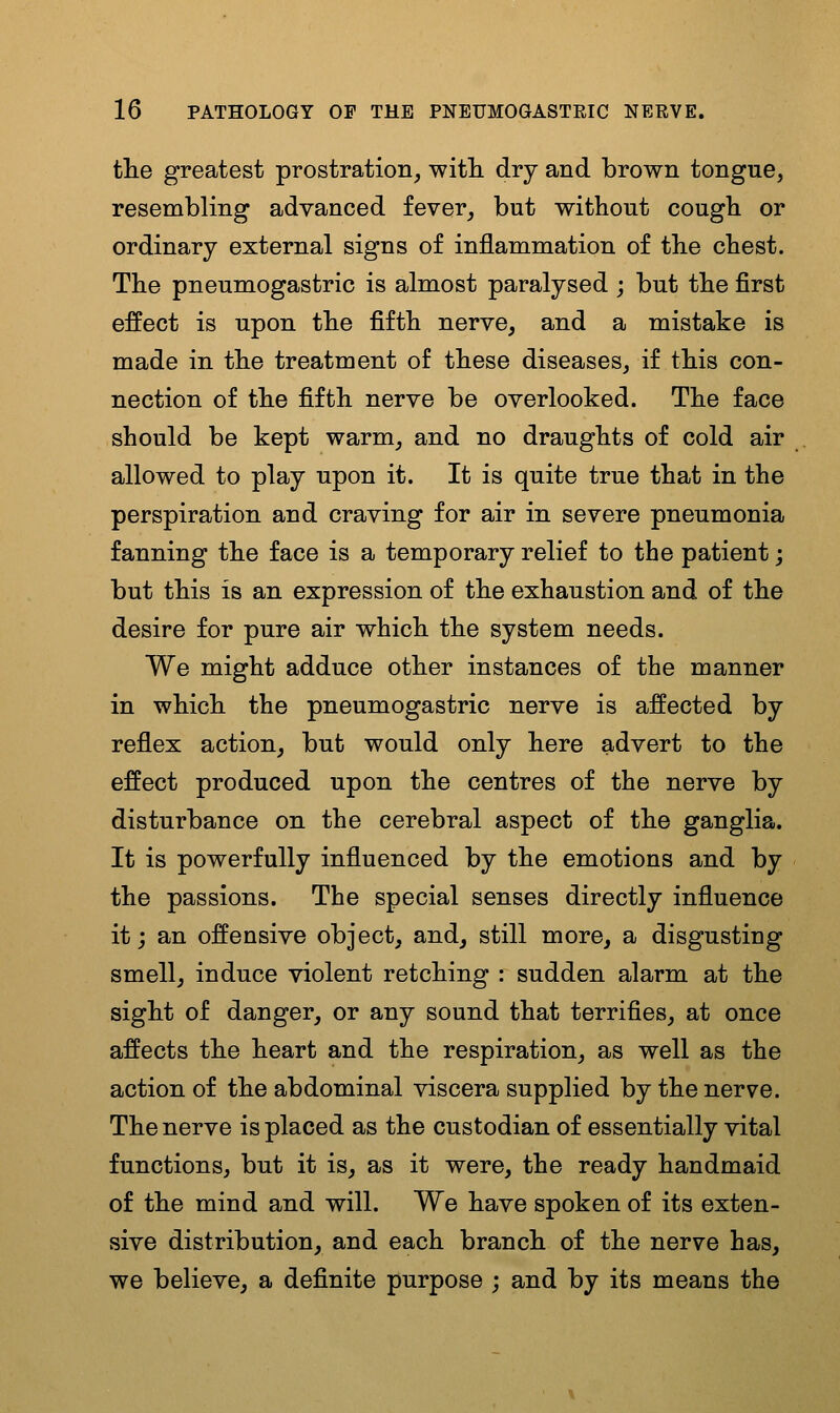 the greatest prostration, witli dry and brown tongue, resembling advanced fever, but without cough or ordinary external signs of inflammation of the chest. The pneumogastric is almost paralysed ; but the first effect is upon the fifth nerve, and a mistake is made in the treatment of these diseases, if this con- nection of the fifth nerve be overlooked. The face should be kept warm, and no draughts of cold air allowed to play upon it. It is quite true that in the perspiration and craving for air in severe pneumonia fanning the face is a temporary relief to the patient; but this is an expression of the exhaustion and of the desire for pure air which the system needs. We might adduce other instances of the manner in which the pneumogastric nerve is affected by reflex action, but would only here advert to the effect produced upon the centres of the nerve by disturbance on the cerebral aspect of the ganglia. It is powerfully influenced by the emotions and by the passions. The special senses directly influence it j an offensive object, and, still more, a disgusting smell, induce violent retching : sudden alarm at the sight of danger, or any sound that terrifies, at once affects the heart and the respiration, as well as the action of the abdominal viscera supplied by the nerve. The nerve is placed as the custodian of essentially vital functions, but it is, as it were, the ready handmaid of the mind and will. We have spoken of its exten- sive distribution, and each branch of the nerve has, we believe, a definite purpose ; and by its means the