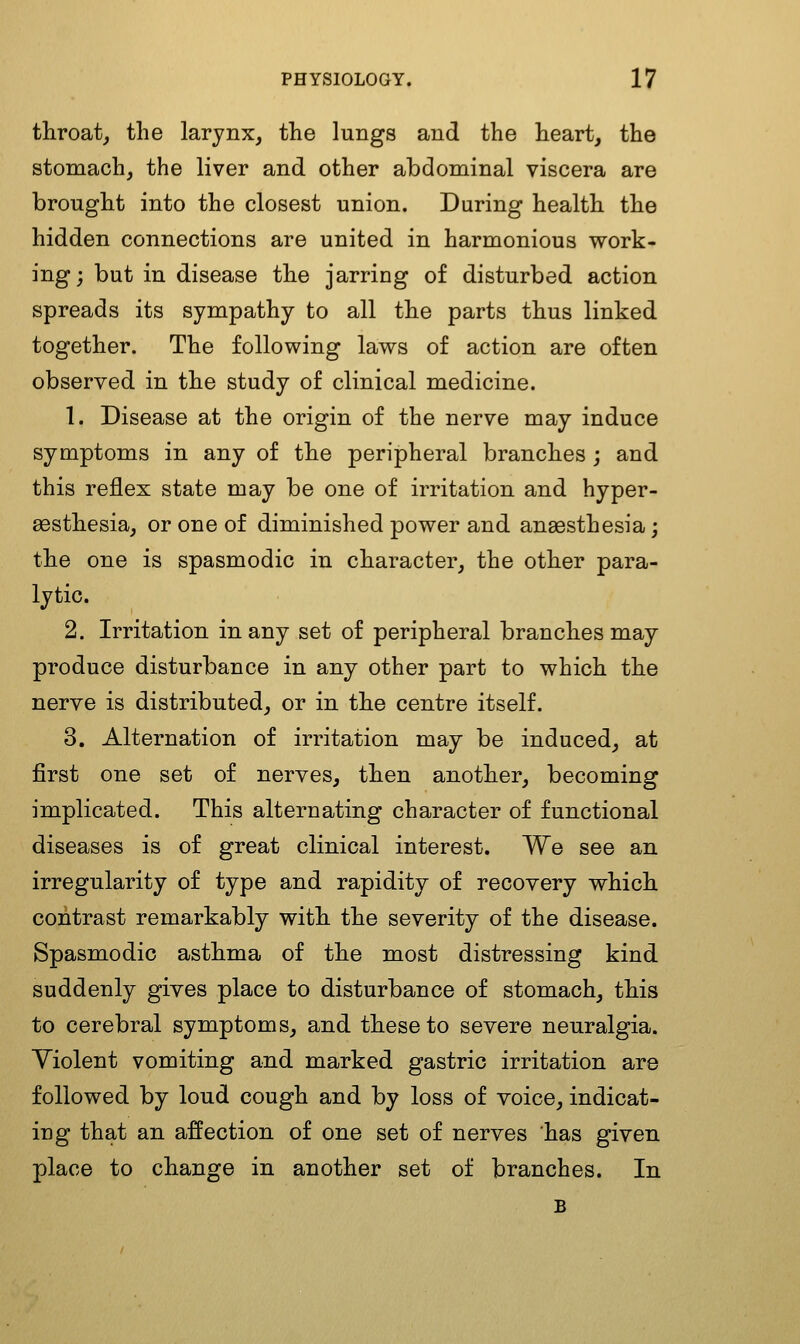 throat, the larynx, the lungs and the heart, the stomach, the liver and other abdominal viscera are brought into the closest union. During health the hidden connections are united in harmonious work- ing ; but in disease the jarring of disturbed action spreads its sympathy to all the parts thus linked together. The following laws of action are often observed in the study of clinical medicine. 1. Disease at the origin of the nerve may induce symptoms in any of the peripheral branches ; and this reflex state may be one of irritation and hyper- sesthesia, or one of diminished power and anaesthesia; the one is spasmodic in character, the other para- lytic. 2. Irritation in any set of peripheral branches may produce disturbance in any other part to which the nerve is distributed, or in the centre itself. 3. Alternation of irritation may be induced, at first one set of nerves, then another, becoming implicated. This alternating character of functional diseases is of great clinical interest. We see an irregularity of type and rapidity of recovery which contrast remarkably with the severity of the disease. Spasmodic asthma of the most distressing kind suddenly gives place to disturbance of stomach, this to cerebral symptoms, and these to severe neuralgia. Violent vomiting and marked gastric irritation are followed by loud cough and by loss of voice, indicat- ing that an affection of one set of nerves has given place to change in another set of branches. In B