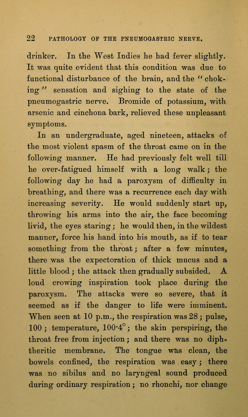 drinker. In tlie West Indies lie had fever slightly. It was quite evident that this condition was due to functional disturbance of the brain, and the '' chok- ing '' sensation and sighing to the state of the pneumogastric nerve. Bromide of potassium, with arsenic and cinchona bark, relieved these unpleasant symptoms. In an undergraduate, aged nineteen, attacks of the most violent spasm of the throat came on in the following manner. He had previously felt well till lie over-fatigued himself with a long walk; the following day he had a paroxysm of difficulty in breathing, and there was a recurrence each day with increasing severity. He would suddenly start up, throwing his arms into the air, the face becoming livid, the eyes staring; he would then, in the wildest manner, force his hand into his mouth, as if to tear something from the throat; after a few minutes, there was the expectoration of thick mucus and a little blood; the attack then gradually subsided. A loud crowing inspiration took place during the paroxysm. The attacks were so severe, that it seemed as if the danger to life were imminent. When seen at 10 p.m., the respiration was 28 ; pulse, 100 j temperature, 100*4°; the skin perspiring, the throat free from injection; and there was no diph- theritic membrane. The tongue was clean, the bowels confined, the respiration was easy; there was no sibilus and no laryngeal sound produced during ordinary respiration; no rhonchi, nor change