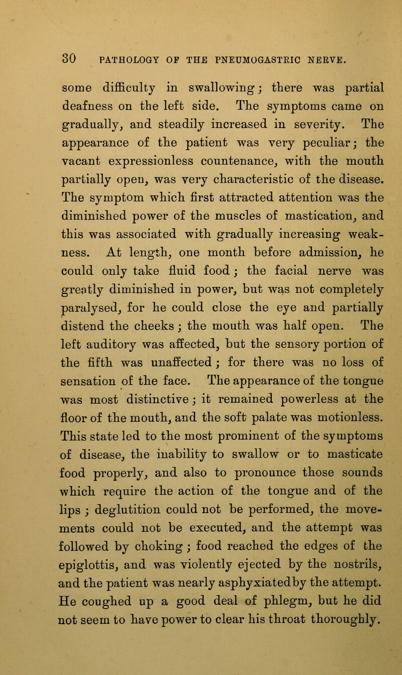 some difficulty in swallowing; there was partial deafness on the left side. The symptoms came on gradually, and steadily increased in severity. The appearance of the patient was very peculiar; the vacant expressionless countenance, with the mouth partially open, was very characteristic of the disease. The symptom which first attracted attention was the diminished power of the muscles of mastication, and this was associated with gradually increasing weak- ness. At length, one month before admission, he could only take fluid food; the facial nerve was greatly diminished in power, but was not completely paralysed, for he could close the eye and partially distend the cheeks; the mouth was half open. The left auditory was affected, but the sensory portion of the fifth was unaffected; for there was no loss of sensation of the face. The appearance of the tongue was most distinctive; it remained powerless at the floor of the mouth, and the soft palate was motionless. This state led to the most prominent of the symptoms of disease, the inability to swallow or to masticate food properly, and also to pronounce those sounds which require the action of the tongue and of the lips j deglutition could not be performed, the move- ments could not be executed, and the attempt was followed by choking; food reached the edges of the epiglottis, and was violently ejected by the nostrils, and the patient was nearly asphyxiatedby the attempt. He coughed up a good deal of phlegm, but he did not seem to have power to clear his throat thoroughly.