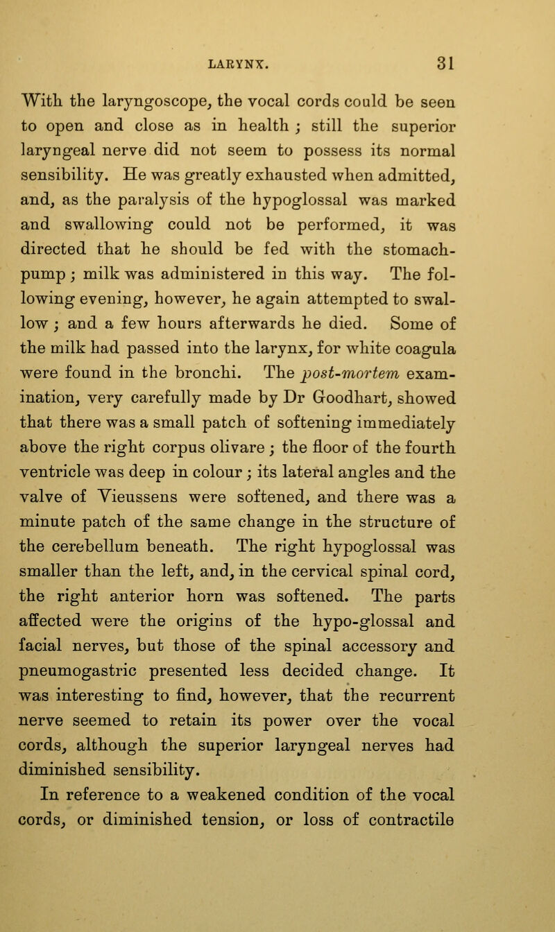 With the laryngoscope, the vocal cords could be seen to open and close as in health ; still the superior laryngeal nerve did not seem to possess its normal sensibility. He was greatly exhausted when admitted, and, as the paralysis of the hypoglossal was marked and swallowing could not be performed, it was directed that he should be fed with the stomach- pump ; milk was administered in this way. The fol- lowing evening, however, he again attempted to swal- low ; and a few hours afterwards he died. Some of the milk had passed into the larynx, for white coagula were found in the bronchi. The post-mortem exam- ination, very carefully made by Dr Goodhart, showed that there was a small patch of softening immediately above the right corpus olivare ; the floor of the fourth ventricle was deep in colour; its lateral angles and the valve of Yieussens were softened, and there was a minute patch of the same change in the structure of the cerebellum beneath. The right hypoglossal was smaller than the left, and, in the cervical spinal cord, the right anterior horn was softened. The parts affected were the origins of the hypo-glossal and facial nerves, but those of the spinal accessory and pneumogastric presented less decided change. It was interesting to find, however, that the recurrent nerve seemed to retain its power over the vocal cords, although the superior laryngeal nerves had diminished sensibility. In reference to a weakened condition of the vocal cords, or diminished tension, or loss of contractile