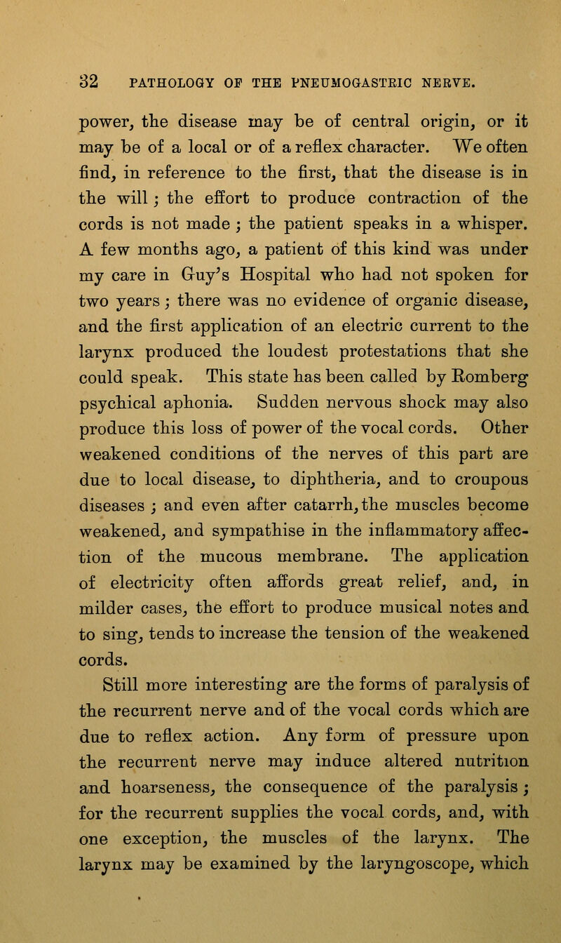 power, tlie disease may be of central origin, or it may be of a local or of a reflex cbaracter. We often find, in reference to the first, tbat tbe disease is in tlie will; the effort to produce contraction of the cords is not made ; the patient speaks in a whisper. A few months ago, a patient of this kind was under my care in Gruy^s Hospital who had not spoken for two years; there was no evidence of organic disease, and the first application of an electric current to the larynx produced the loudest protestations that she could speak. This state has been called by Homberg psychical aphonia. Sudden nervous shock may also produce this loss of power of the vocal cords. Other weakened conditions of the nerves of this part are due to local disease, to diphtheria, and to croupous diseases ; and even after catarrh, the muscles become weakened, and sympathise in the inflammatory affec- tion of the mucous membrane. The application of electricity often affords great relief, and, in milder cases, the effort to produce musical notes and to sing, tends to increase the tension of the weakened cords. Still more interesting are the forms of paralysis of tbe recurrent nerve and of the vocal cords which are due to reflex action. Any form of pressure upon the recurrent nerve may induce altered nutrition and hoarseness, the consequence of the paralysis; for the recurrent supplies the vocal cords, and, with one exception, the muscles of the larynx. The larynx may be examined by the laryngoscope, which