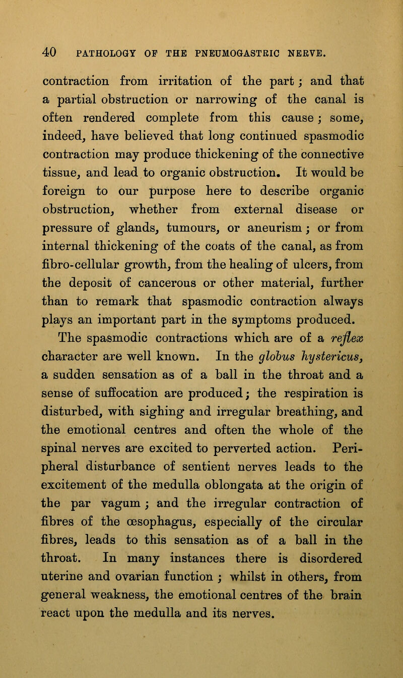 contraction from irritation of tlie part j and that a partial obstruction or narrowing of tlie canal is often rendered complete from this cause; some, indeed, have believed that long continued spasmodic contraction may produce thickening of the connective tissue, and lead to organic obstruction. It would be foreign to our purpose here to describe organic obstruction, whether from external disease or pressure of glands, tumours, or aneurism; or from internal thickening of the coats of the canal, as from fibro-cellular growth, from the healing of ulcers, from the deposit of cancerous or other material, further than to remark that spasmodic contraction always plays an important part in the symptoms produced. The spasmodic contractions which are of a reflex character are well known. In the globus JiystericuSj a sudden sensation as of a ball in the throat and a sense of suffocation are produced; the respiration is disturbed, with sighing and irregular breathing, and the emotional centres and often the whole of the spinal nerves are excited to perverted action. Peri- pheral disturbance of sentient nerves leads to the excitement of the medulla oblongata at the origin of the par vagum; and the irregular contraction of fibres of the oesophagus, especially of the circular fibres, leads to this sensation as of a ball in the throat. In many instances there is disordered uterine and ovarian function ; whilst in others, from general weakness, the emotional centres of the brain react upon the medulla and its nerves.