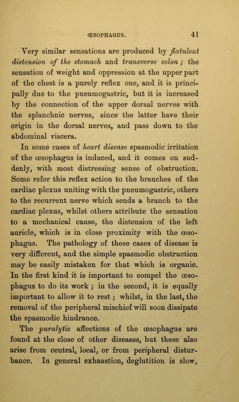 Yery similar sensations are produced by flatulent distension of the stomach and transverse colon ; the sensation of weight and oppression at the upper part of the chest is a purely reflex one, and it is princi- pally due to the pneumogastric, but it is increased by the connection of the upper dorsal nerves with the splanchnic nerves, since the latter have their origin in the dorsal nerves, and pass down to the abdominal viscera. In some cases of heart disease spasmodic irritation of the oesophagus is induced, and it comes on sud- denly, with most distressing sense of obstruction. Some refer this reflex action to the branches of the cardiac plexus uniting with the pneumogastric, others to the recurrent nerve which sends a branch to the cardiac plexus, whilst others attribute the sensation to a mechanical cause, the distension of the left auricle, which is in close proximity with the oeso- phagus. The pathology of these cases of disease is very different, and the simple spasmodic obstruction may be easily mistaken for that which, is organic. In the first kind it is important to compel the oeso- phagus to do its work j in the second, it is equally important to allow it to rest j whilst, in the last, the removal of the peripheral mischief will soon dissipate the spasmodic hindrance. The paralytic affections of the oesophagus are found at the close of other diseases, but these also arise from central, local, or from peripheral distur- bance. In general exhaustion, deglutition is slow,