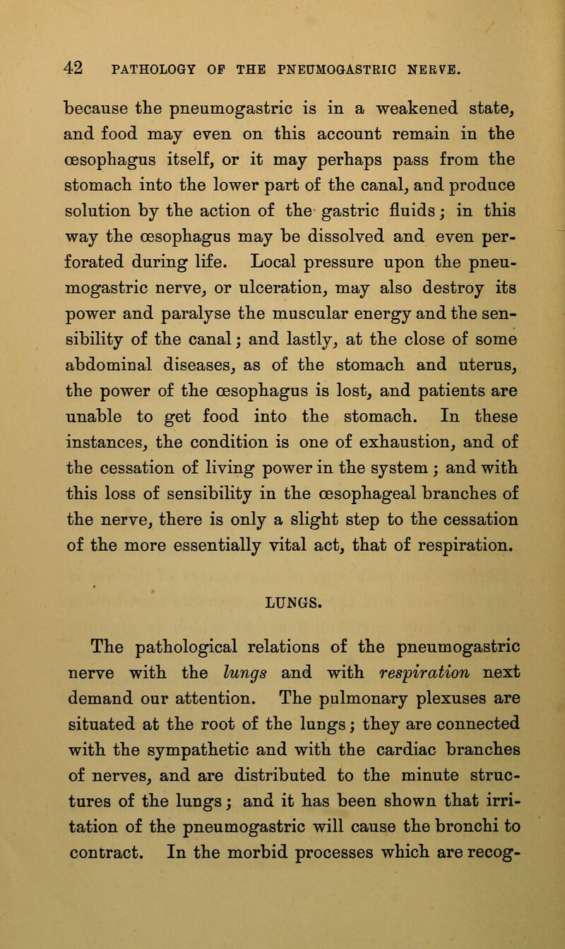 because tlie pneumogastric is in a weakened state, and food may even on this account remain in the oesophagus itself, or it may perhaps pass from the stomach into the lower part of the canal, and produce solution by the action of the gastric fluids; in this way the oesophagus may be dissolved and even per- forated during life. Local pressure upon the pneu- mogastric nerve, or ulceration, may also destroy its power and paralyse the muscular energy and the sen- sibility of the canal; and lastly, at the close of some abdominal diseases, as of the stomach and uterus, the power of the oesophagus is lost, and patients are unable to get food into the stomach. In these instances, the condition is one of exhaustion, and of the cessation of living power in the system ; and with this loss of sensibility in the oesophageal branches of the nerve, there is only a slight step to the cessation of the more essentially vital act, that of respiration. LUNGS. The pathological relations of the pneumogastric nerve with the lungs and with respiration next demand our attention. The pulmonary plexuses are situated at the root of the lungs; they are connected with the sympathetic and with the cardiac branches of nerves, and are distributed to the minute struc- tures of the lungs; and it has been shown that irri- tation of the pneumogastric will cause the bronchi to contract. In the morbid processes which are recog-