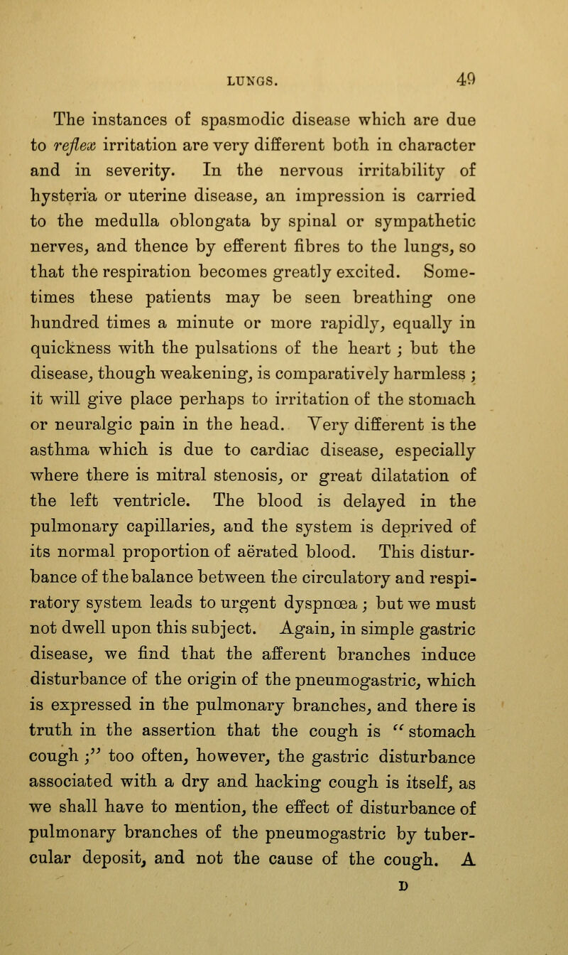 The instances of sjDasmodic disease which are due to reflex irritation are very different both in character and in severity. In the nervous irritability of hysteria or uterine disease, an impression is carried to the medulla oblongata by spinal or sympathetic nerves, and thence by efferent fibres to the lungs, so that the respiration becomes greatly excited. Some- times these patients may be seen breathing one hundred times a minute or more rapidly, equally in quickness with the pulsations of the heart ; but the disease, though weakening, is comparatively harmless ; it will give place perhaps to irritation of the stomach or neuralgic pain in the head. Yery different is th.e asthma which is due to cardiac disease, especially where there is mitral stenosis, or great dilatation of the left ventricle. The blood is delayed in the pulmonary capillaries, and the system is deprived of its normal proportion of aerated blood. This distur- bance of the balance between the circulatory and respi- ratory system leads to urgent dyspnoea ; but we must not dwell upon this subject. Again, in simple gastric disease, we find that the afferent branches induce disturbance of the origin of the pneumogastric, which is expressed in the pulmonary branches, and there is truth, in the assertion that the cough is ^^ stomach, cough ;'^ too often, however, the gastric disturbance associated with a dry and hacking cough is itself, as we shall have to mention, the effect of disturbance of pulmonary branches of the pneumogastric by tuber- cular deposit, and not the cause of the cough. A