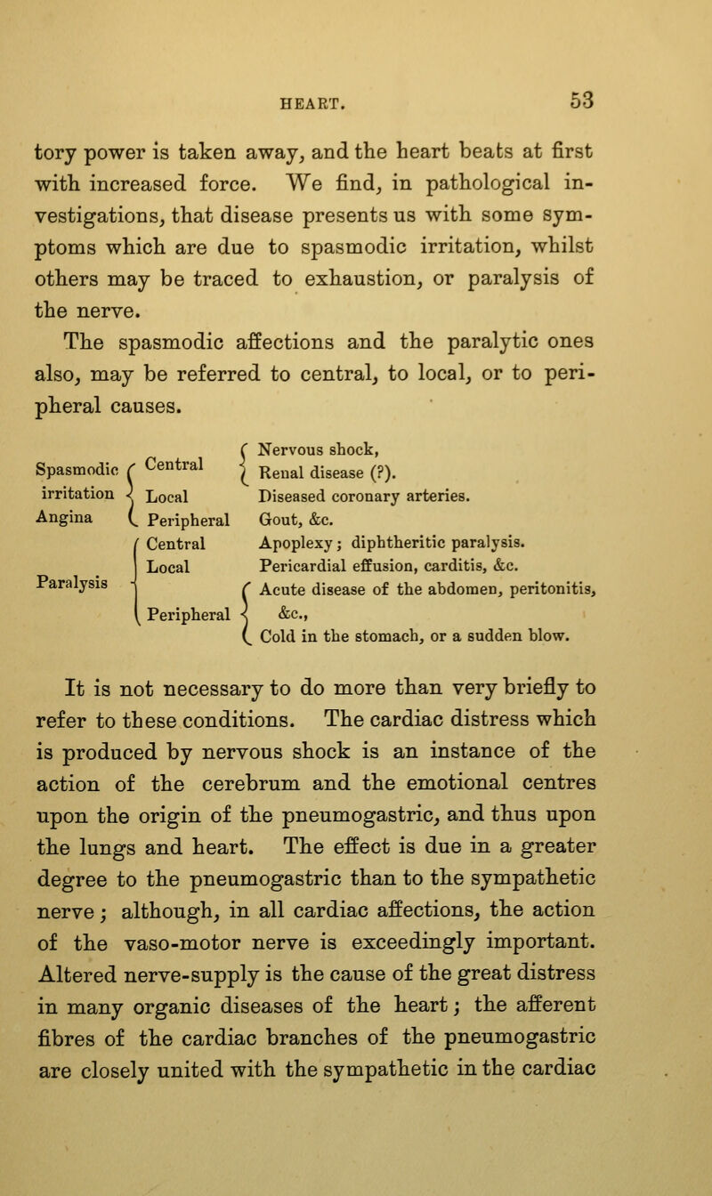 tory power is taken away, and the heart beats at first with increased force. We find, in pathological in- vestigations, that disease presents us with some sym- ptoms which are due to spasmodic irritation, whilst others may be traced to exhaustion, or paralysis of the nerve. The spasmodic affections and the paralytic ones also, may be referred to central, to local, or to peri- pheral causes. ^ . , ' ' Nervous shock, Spasmodic ^ Central Renal disease (?). irritation ) Local Diseased coronary arteries. Angina ( . Peripheral Gout, &c. r Central Apoplexy; diphtheritic paralysis. Local Pericardial efEusion, carditis, &c. Paralysis '' Acute disease of the abdomen, peritonitis. Peripheral - &c., ^ Cold in the stomach, or a sudden blow. It is not necessary to do more than very briefly to refer to these conditions. The cardiac distress which is produced by nervous shock is an instance of the action of the cerebrum and the emotional centres upon the origin of the pneumogastric, and thus upon the lungs and heart. The effect is due in a greater degree to the pneumogastric than to the sympathetic nerve; although, in all cardiac affections, the action of the vaso-motor nerve is exceedingly important. Altered nerve-supply is the cause of the great distress in many organic diseases of the heart; the afferent fibres of the cardiac branches of the pneumogastric are closely united with the sympathetic in the cardiac