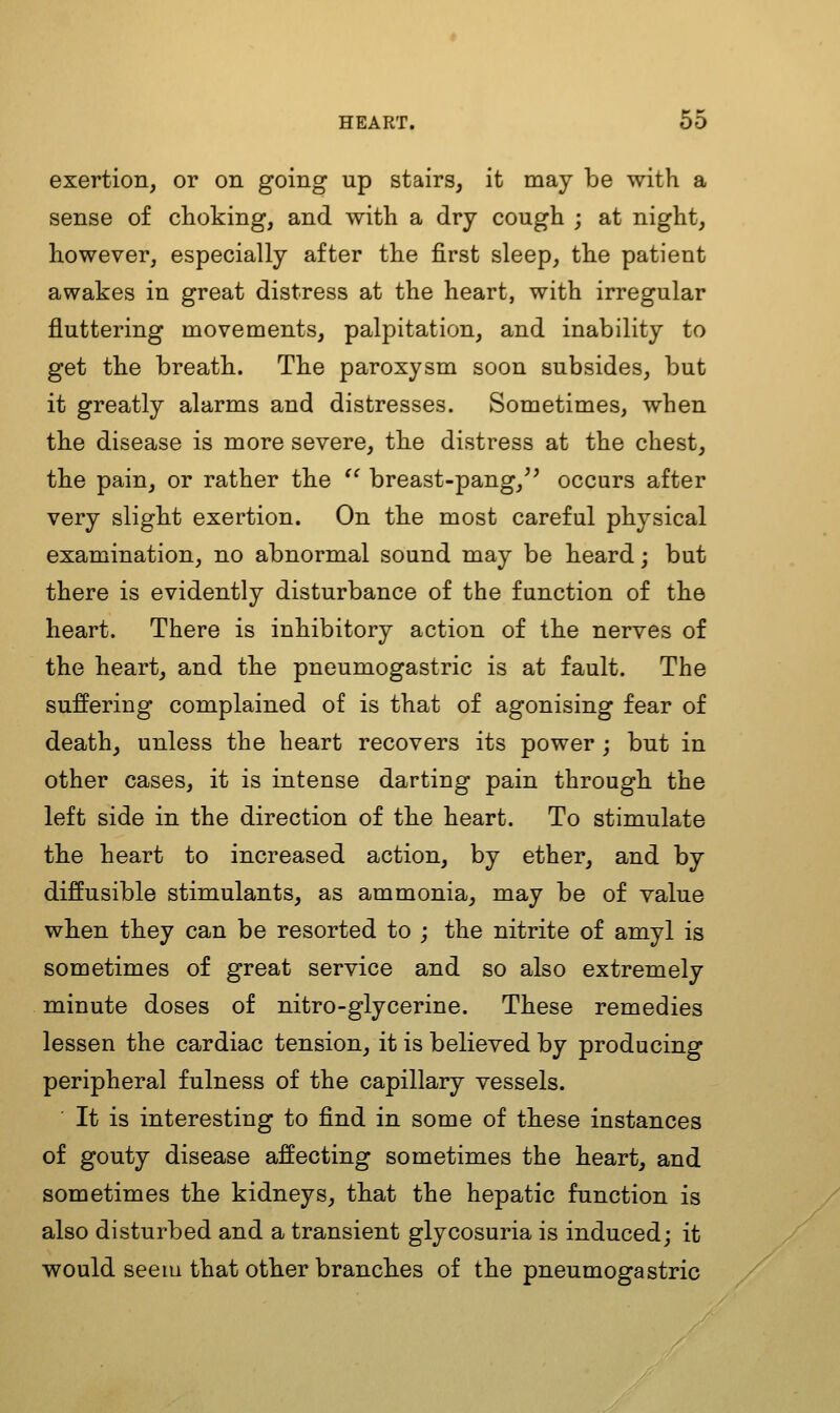 exertion, or on going up stairs, it may be with a sense of choking, and with a dry cough ; at night, however, especially after the first sleep, the patient awakes in great distress at the heart, with irregular fluttering movements, palpitation, and inability to get the breath. The paroxysm soon subsides, but it greatly alarms and distresses. Sometimes, when the disease is more severe, the distress at the chest, the pain, or rather the  breast-pang,'' occurs after very slight exertion. On the most careful physical examination, no abnormal sound may be heard; but there is evidently disturbance of the function of the heart. There is inhibitory action of the nerves of the heart, and the pneumogastric is at fault. The suffering complained of is that of agonising fear of death, unless the heart recovers its power ; but in other cases, it is intense darting pain through the left side in the direction of the heart. To stimulate the heart to increased action, by ether, and by diffusible stimulants, as ammonia, may be of value when they can be resorted to ; the nitrite of amyl is sometimes of great service and so also extremely minute doses of nitro-glycerine. These remedies lessen the cardiac tension, it is believed by producing peripheral fulness of the capillary vessels. ' It is interesting to find in some of these instances of gouty disease affecting sometimes the heart, and sometimes the kidneys, that the hepatic function is also disturbed and a transient glycosuria is induced; it would seem that other branches of the pneumogastric