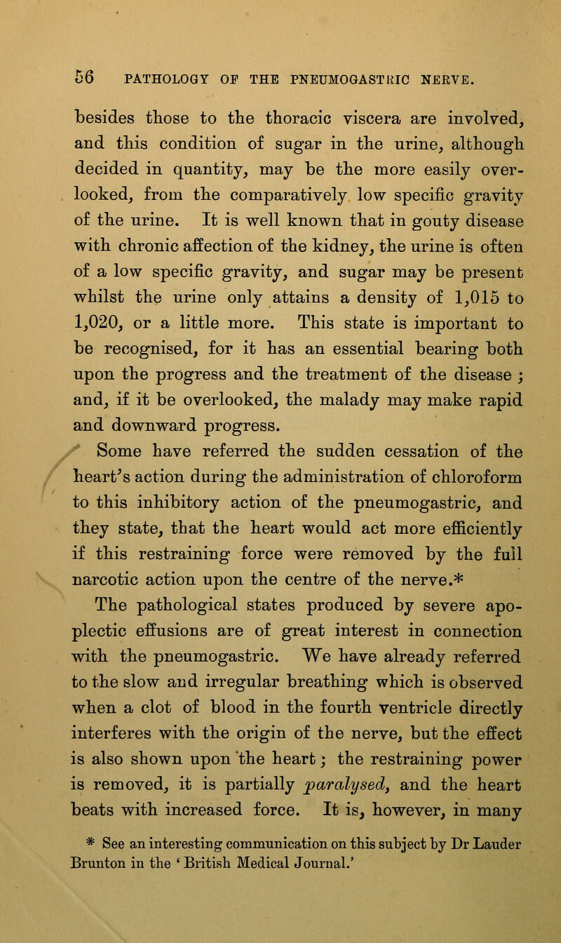 besides tliose to the thoracic viscera are involved, and this condition of sugar in the urine, although decided in quantity, may be the more easily over- looked, from the comparatively low specific gravity of the urine. It is well known that in gouty disease with chronic affection of the kidney, the urine is often of a low specific gravity, and sugar may be present whilst the urine only attains a density of 1,015 to 1,020, or a little more. This state is important to be recognised, for it has an essential bearing both upon the progress and the treatment of the disease ; and, if it be overlooked, the malady may make rapid and downward progress. / Some have referred the sudden cessation of the hearths action during the administration of chloroform to this inhibitory action of the pneumogastric, and they state, that the heart would act more efficiently if this restraining force were removed by the full narcotic action upon the centre of the nerve.* The pathological states produced by severe apo- plectic effusions are of great interest in connection with the pneumogastric. We have already referred to the slow and irregular breathing which is observed when a clot of blood in the fourth ventricle directly interferes with the origin of the nerve, but the effect is also shown upon the heart; the restraining power is removed, it is partially paralysed, and the heart beats with increased force. It is, however, in many * See an interesting communication on this subject by Dr Lauder Brunton in the ' British Medical Journal.'