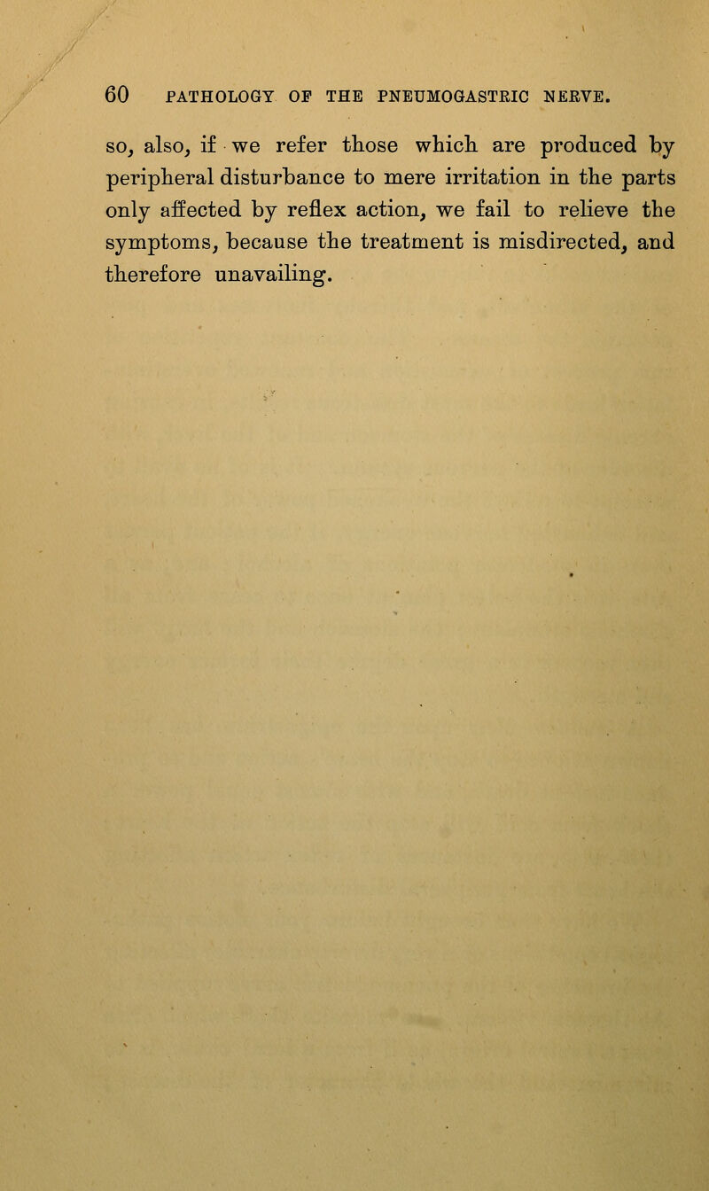 SO J also, if we refer those whicli are produced by peripheral disturbance to mere irritation in the parts only affected by reflex action, we fail to relieve the symptoms, because the treatment is misdirected, and therefore unavailing.