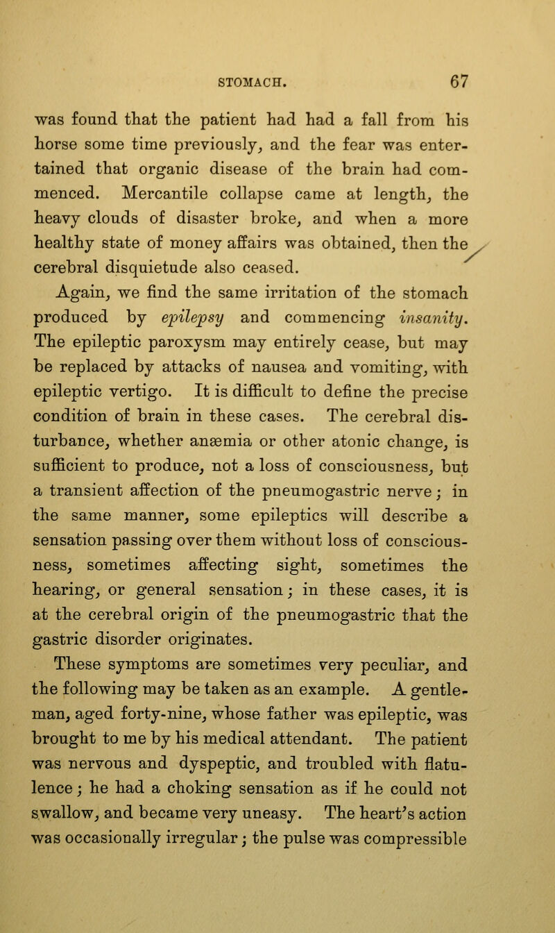 was found that the patient had had a fall from his horse some time previously^ and the fear was enter- tained that organic disease of the brain had com- menced. Mercantile collapse came at lengthy the heavy clouds of disaster broke, and when a more healthy state of money affairs was obtained, then the y cerebral disquietude also ceased. Again, we find the same irritation of the stomach produced by epilepsy and commencing insanity. The epileptic paroxysm may entirely cease, but may be replaced by attacks of nausea and vomiting, with epileptic vertigo. It is difl&cult to define the precise condition of brain in these cases. The cerebral dis- turbance, whether ansemia or other atonic chanofe, is sufficient to produce, not a loss of consciousness, but a transient affection of the pneumogastric nerve; in the same manner, some epileptics will describe a sensation passing over them without loss of conscious- ness, sometimes affecting sight, sometimes the hearing, or general sensation; in these cases, it is at the cerebral origin of the pneumogastric that the gastric disorder originates. These symptoms are sometimes very peculiar, and the following may be taken as an example. A gentle- man, aged forty-nine, whose father was epileptic, was brought to me by his medical attendant. The patient was nervous and dyspeptic, and troubled with flatu- lence j he had a choking sensation as if he could not swallow, and became very uneasy. The heart's action was occasionally irregular; the pulse was compressible