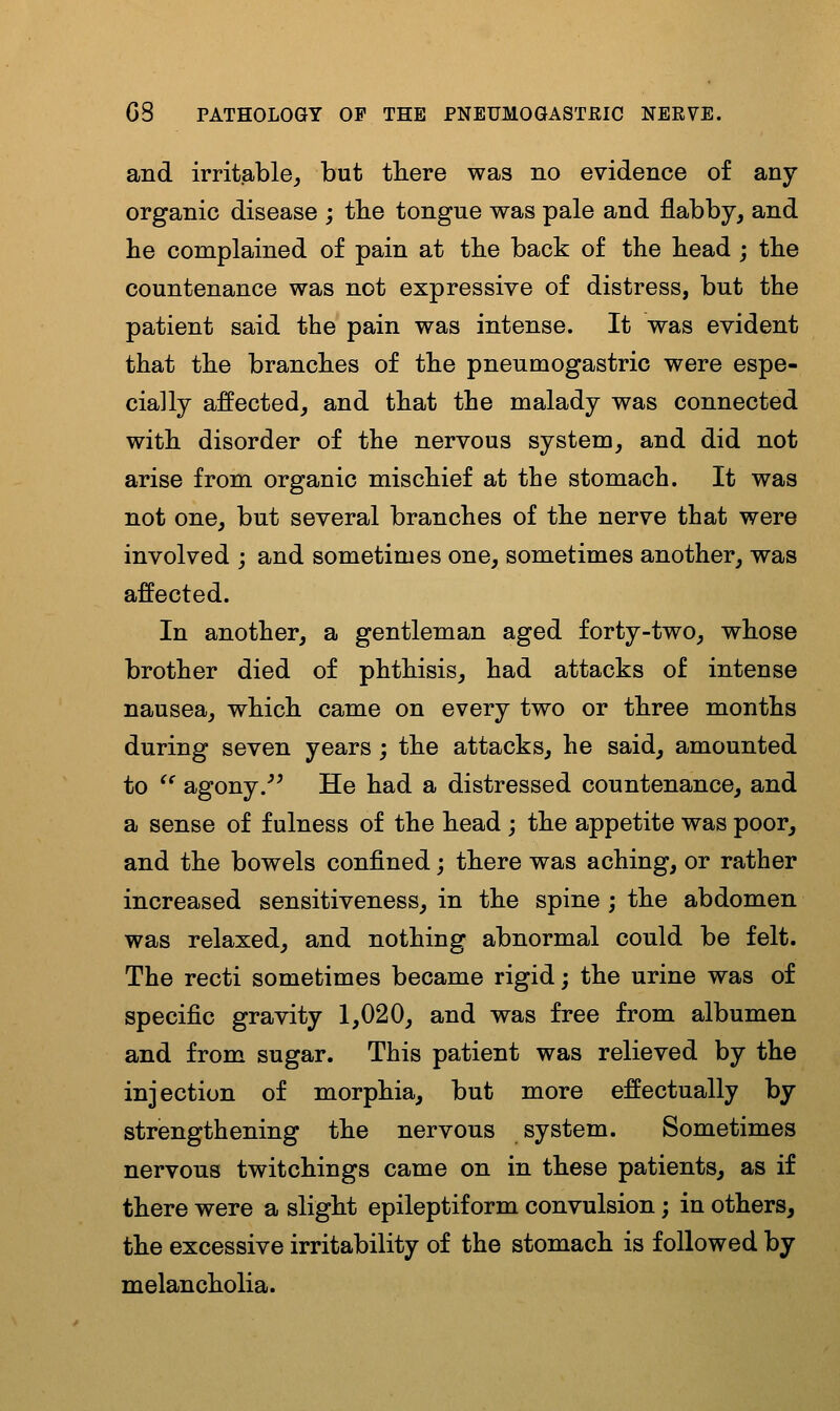 and irritable^ but there was no evidence of any organic disease ; tbe tongue was pale and flabby, and he complained of pain at the back of the head ; the countenance was not expressive of distress, but the patient said the pain was intense. It was evident that the branches of the pneumogastric were espe- cially affected, and that the malady was connected with disorder of the nervous system, and did not arise from organic mischief at the stomach. It was not one, but several branches of the nerve that were involved ; and sometimes one, sometimes another, was affected. In another, a gentleman aged forty-two, whose brother died of phthisis, had attacks of intense nausea, which came on every two or three months during seven years; the attacks, he said, amounted to ^^ agony.^^ He had a distressed countenance, and a sense of fulness of the head ; the appetite was poor, and the bowels confined; there was aching, or rather increased sensitiveness, in the spine; the abdomen was relaxed, and nothing abnormal could be felt. The recti sometimes became rigid; the urine was of specific gravity 1,020, and was free from albumen and from sugar. This patient was relieved by the injection of morphia, but more effectually by strengthening the nervous system. Sometimes nervous twitchings came on in these patients, as if there were a slight epileptiform convulsion; in others, the excessive irritability of the stomach is followed by melancholia.