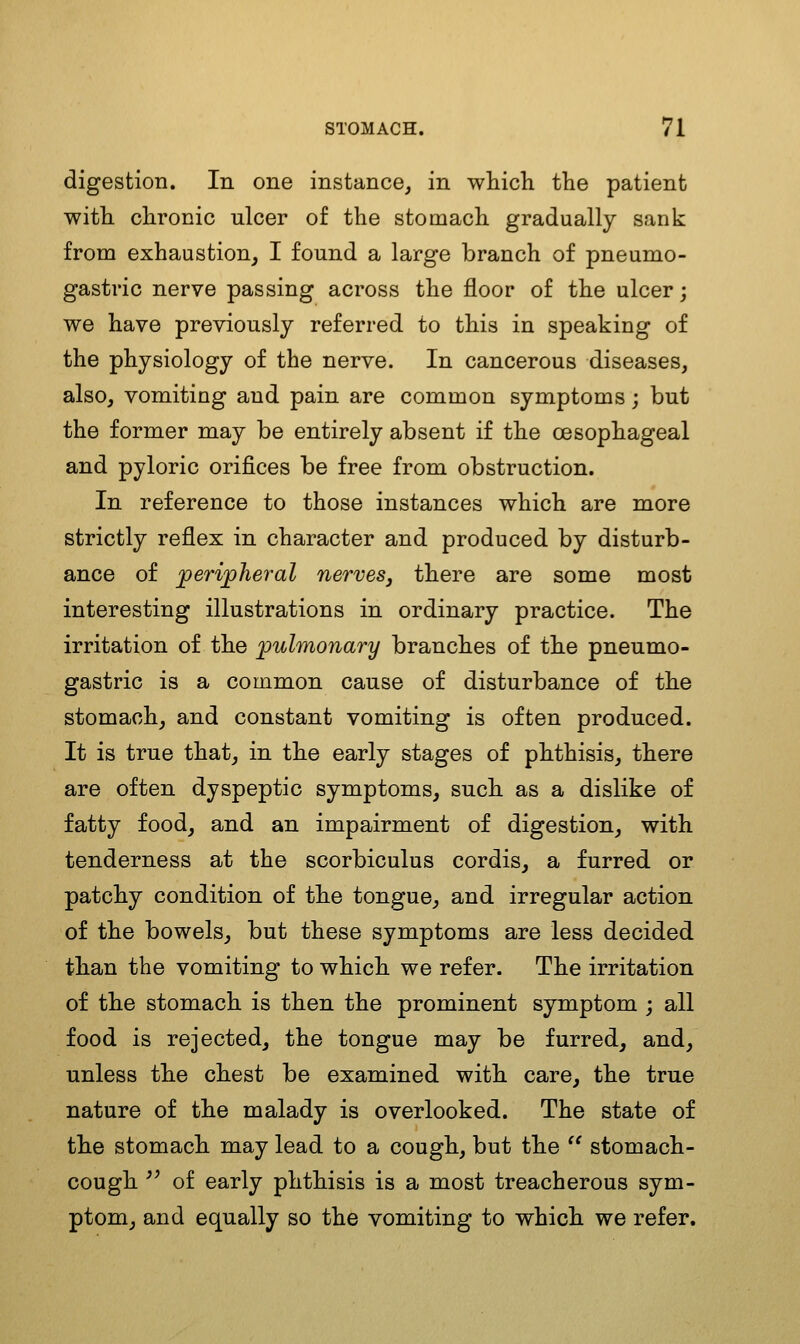 digestion. In one instance^ in which the patient with chronic ulcer of the stomach gradually sank from exhaustion^ I found a large branch of pneumo- gastric nerve passing across the floor of the ulcer; we have previously referred to this in speaking of the physiology of the nerve. In cancerous diseases, also, vomiting and pain are common symptoms; but the former may be entirely absent if the oesophageal and pyloric orifices be free from obstruction. In reference to those instances which are more strictly reflex in character and produced by disturb- ance of jperipheral nerves, there are some most interesting illustrations in ordinary practice. The irritation of the jpulmonary branches of the pneumo- gastric is a common cause of disturbance of the stomach, and constant vomiting is often produced. It is true that, in the early stages of phthisis, there are often dyspeptic symptoms, such as a dislike of fatty food, and an impairment of digestion, with tenderness at the scorbiculus cordis, a furred or patchy condition of the tongue, and irregular action of the bowels, but these symptoms are less decided than the vomiting to which we refer. The irritation of the stomach is then the prominent symptom ; all food is rejected, the tongue may be furred, and, unless the chest be examined with care, the true nature of the malady is overlooked. The state of the stomach may lead to a cough, but the '' stomach- cough '^ of early phthisis is a most treacherous sym- ptom, and equally so the vomiting to which we refer.