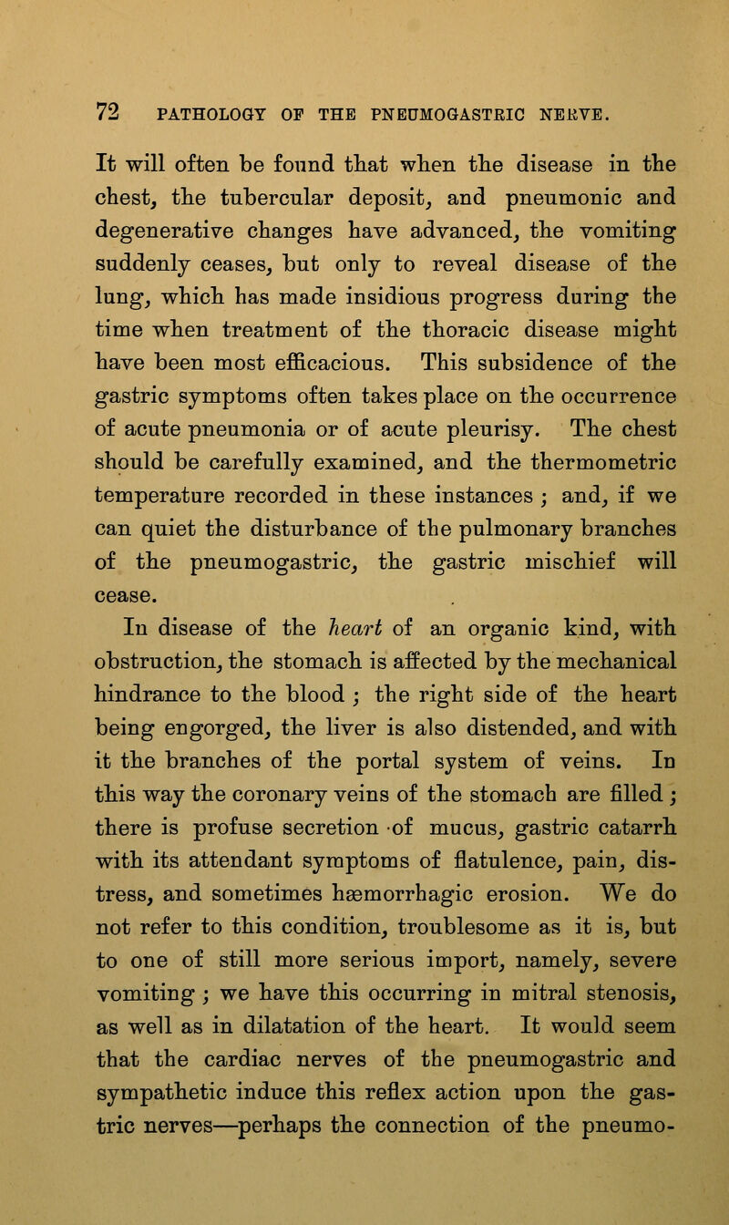 It will often be found tliat when tlie disease in the chesty tlie tubercular deposit^ and pneumonic and degenerative changes have advanced, the vomiting suddenly ceases, but only to reveal disease of the lung, which has made insidious progress during the time when treatment of the thoracic disease might have been most efficacious. This subsidence of the gastric symptoms often takes place on the occurrence of acute pneumonia or of acute pleurisy. The chest should be carefully examined, and the ther mo metric temperature recorded in these instances ; and, if we can quiet the disturbance of the pulmonary branches of the pneumogastric, the gastric mischief will cease. In disease of the heart of an organic kind, with obstruction, the stomach is affected by the mechanical hindrance to the blood j the right side of the heart being engorged, the liver is also distended, and with it the branches of the portal system of veins. In this way the coronary veins of the stomach are filled ; there is profuse secretion of mucus, gastric catarrh with its attendant symptoms of flatulence, pain, dis- tress, and sometimes heemorrhagic erosion. We do not refer to this condition, troublesome as it is, but to one of still more serious import, namely, severe vomiting; we have this occurring in mitral stenosis, as well as in dilatation of the heart. It would seem that the cardiac nerves of the pneumogastric and sympathetic induce this reflex action upon the gas- tric nerves—perhaps the connection of the pneumo-