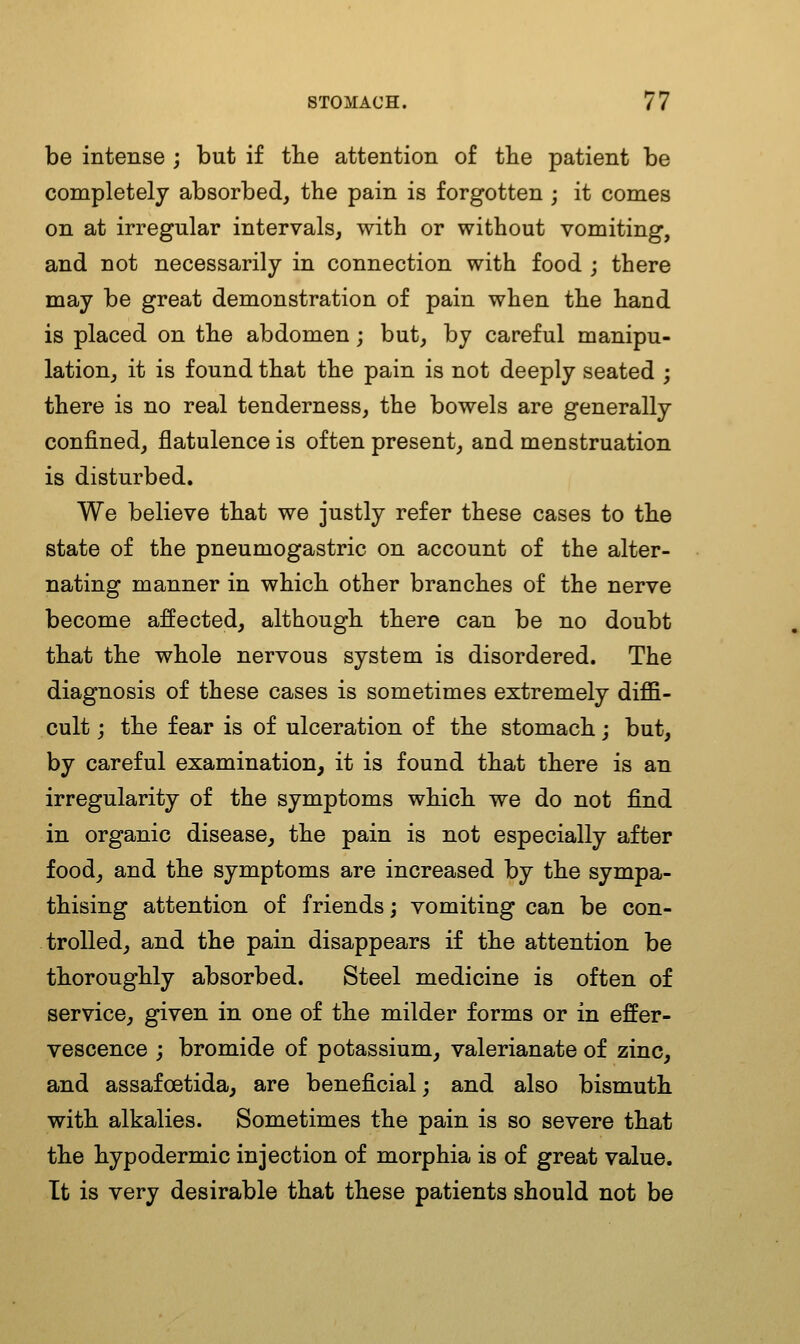 be intense ; but if tlie attention of the patient be completely absorbed, tbe pain is forgotten ; it comes on at irregular intervals, with or without vomiting, and not necessarily in connection with food ; there may be great demonstration of pain when the hand is placed on the abdomen; but, by careful manipu- lation, it is found that the pain is not deeply seated ; there is no real tenderness, the bowels are generally confined, flatulence is often present, and menstruation is disturbed. We believe that we justly refer these cases to the state of the pneumogastric on account of the alter- nating manner in which other branches of the nerve become affected, although there can be no doubt that the whole nervous system is disordered. The diagnosis of these cases is sometimes extremely diffi- cult ; the fear is of ulceration of the stomach j but, by careful examination, it is found that there is an irregularity of the symptoms which we do not find in organic disease, the pain is not especially after food, and the symptoms are increased by the sympa- thising attention of friends; vomiting can be con- trolled, and the pain disappears if the attention be thoroughly absorbed. Steel medicine is often of service, given in one of the milder forms or in effer- vescence j bromide of potassium, valerianate of zinc, and assafoetida, are beneficial; and also bismuth with alkalies. Sometimes the pain is so severe that the hypodermic injection of morphia is of great value. It is very desirable that these patients should not be