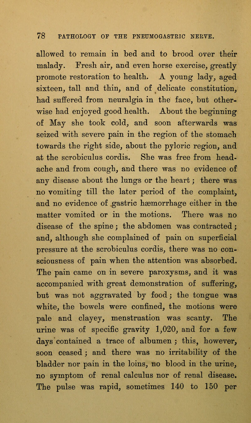 allowed to remain in bed and to brood over their malady. Fresli air^ and even horse exercise, greatly promote restoration to health. A young lady, aged sixteen, tall and thin, and of delicate constitution, had suffered from neuralgia in the face, but other- wise had enjoyed good health. About the beginning of May she took cold, and soon afterwards was seized with severe pain in the region of the stomach towards the right side, about the pyloric region, and at the scrobiculus cordis. She was free from head- ache and from cough, and there was no evidence of any disease about the lungs or the heart; there was no vomiting till the later period of the complaint, and no evidence of .gastric ha3morrhage either in the matter vomited or in the motions. There was no disease of the spine; the abdomen was contracted; and, although, she complained of pain on superficial pressure at the scrobiculus cordis, there was no con- sciousness of pain when the attention was absorbed. The pain came on in severe paroxysms, and it was accompanied with great demonstration of suffering, but was not aggravated by food; the tongue was white, the bowels were confined, the motions were pale and clayey, menstruation was scanty. The urine was of specific gravity 1,020, and for a few days contained a trace of albumen ; this, however, soon ceased; and there was no irritability of the bladder nor pain in the loins, no blood in the urine, no symptom of renal calculus nor of renal disease. The pulse was rapid, sometimes 140 to 150 per