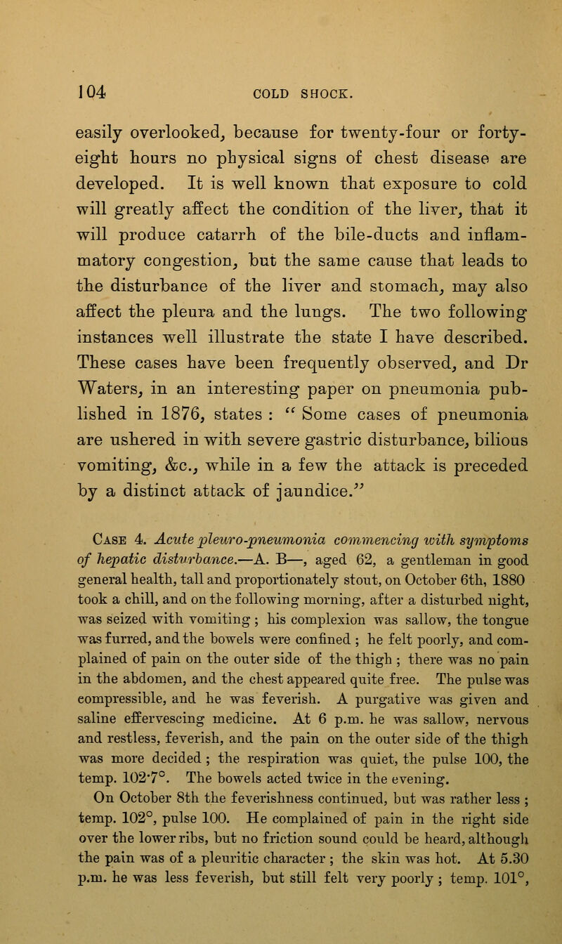 easily overlooked^ because for twenty-four or forty- eight hours no physical signs of chest disease are developed. It is well known that exposure to cold will greatly affect the condition of the liver, that it will produce catarrh of the bile-ducts and inflam- matory congestion, but the same cause that leads to the disturbance of the liver and stomach, may also affect the pleura and the lungs. The two following instances well illustrate the state I have described. These cases have been frequently observed, and Dr Waters, in an interesting paper on pneumonia pub- lished in 1876, states : Some cases of pneumonia are ushered in with severe gastric disturbance, bilious vomiting, &c., while in a few the attack is preceded by a distinct attack of jaundice.''' Case 4. Acute pleuro-pneumonia commencing with symptoms of hepatic disturbance.—A. B—, aged 62, a gentleman in good general health, tall and proportionately stout, on October 6th, 1880 took a chill, and on the following morning, after a disturbed night, was seized with vomiting ; his complexion was sallow, the tongue was furred, and the bowels were confined ; he felt poorly, and com- plained of pain on the outer side of the thigh ; there was no pain in the abdomen, and the chest appeared quite free. The pulse was compressible, and he was feverish. A purgative was given and saline effervescing medicine. At 6 p.m. he was sallow, nervous and restless, feverish, and the pain on the outer side of the thigh was more decided; the respiration was quiet, the pulse 100, the temp. 102'7°. The bowels acted twice in the evening. On October 8th the feverishness continued, but was rather less ; temp. 102°, pulse 100. He complained of pain in the right side over the lower ribs, but no friction sound could be heard, althougli the pain was of a pleuritic character ; the skin was hot. At 5.30 p.m. he was less feverish, but still felt very poorly ; temp. 101°,