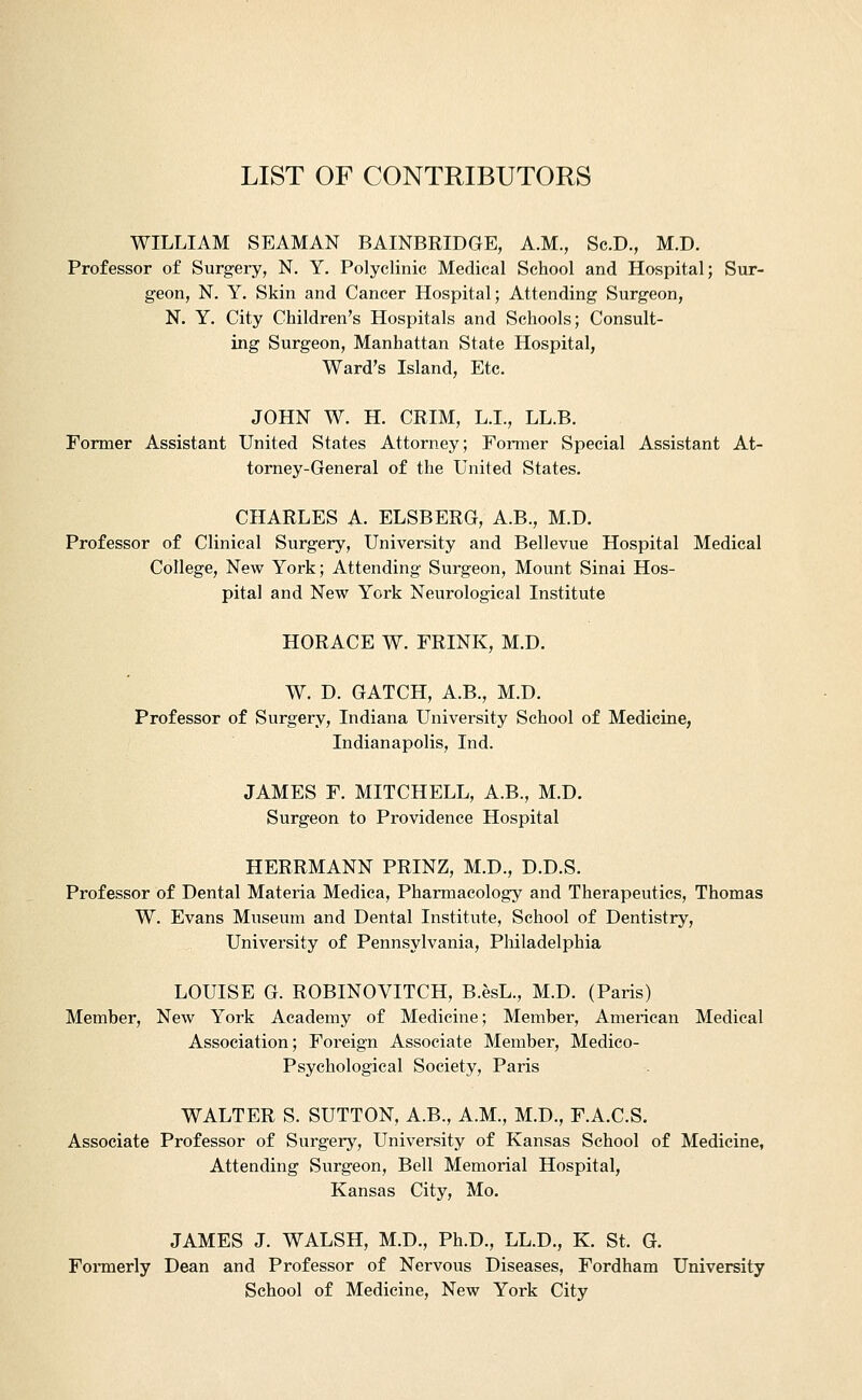 LIST OF CONTRIBUTORS WILLIAM SEAMAN BAINBRIDGE, A.M., Sc.D., M.D. Professor of Surgery, N. Y, Polyclinic Medical School and Hospital; Sur- geon, N. Y. Skin and Cancer Hospital; Attending Surgeon, N. Y. City Children's Hospitals and Schools; Consult- ing Surgeon, Manhattan State Hospital, Ward's Island, Etc. JOHN W. H. CRIM, L.L, LL.B. Former Assistant United States Attorney; Former Special Assistant At- torney-General of the United States. CHARLES A. ELSE ERG, A.B., M.D. Professor of Clinical Surgery, University and Bellevue Hospital Medical College, New York; Attending Surgeon, Mount Sinai Hos- pital and New York Neurological Institute HORACE W. FRINK, M.D. W. D. GATCH, A.B., M.D. Professor of Surgery, Indiana University School of Medicine, Indianapolis, Ind. JAMES F. MITCHELL, A.B., M.D. Surgeon to Providence Hospital HERRMANN PRINZ, M.D., D.D.S. Professor of Dental Materia Medica, Pharmacology and Therapeutics, Thomas W. Evans Museum and Dental Institute, School of Dentistry, University of Pennsylvania, Philadelphia LOUISE G. ROBINOVITCH, B.esL., M.D. (Paris) Member, New York Academy of Medicine; Member, American Medical Association; Foreign Associate Member, Medico- Psychological Society, Paris WALTER S. SUTTON, A.B., A.M., M.D., F.A.C.S. Associate Professor of Surgerj^, University of Kansas School of Medicine, Attending Surgeon, Bell Memorial Hospital, Kansas City, Mo. JAMES J. WALSH, M.D., Ph.D., LL.D., K. St. G. Formerly Dean and Professor of Nervous Diseases, Fordham University School of Medicine, New York City