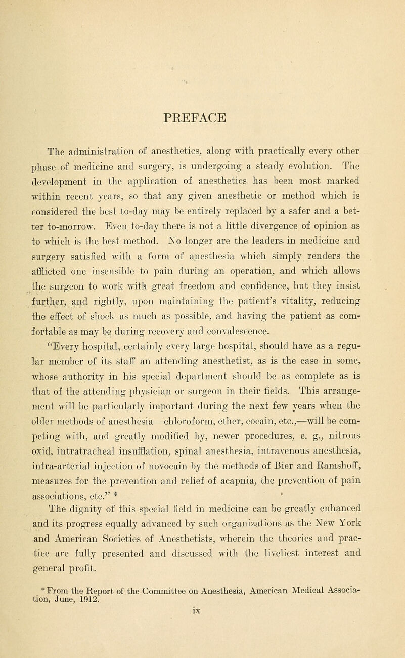 PREFACE The administration of anesthetics, along with practically every other phase of medicine and surgery, is undergoing a steady evolution. The development in the application of anesthetics has been most marked within recent years, so that any given anesthetic or method which is considered the best to-day may be entirely replaced by a safer and a bet- ter to-morrow. Even to-day there is not a little divergence of opinion as to which is the best method. No longer are the leaders- in medicine and surgery satisfied with a form of anesthesia which simply renders the afflicted one insensible to pain during an operation, and which allows the surgeon to work with great freedom and confidence, but they insist j^urther, and rightly, upon maintaining the patient's vitality, reducing the effect of shock as much as possible, and having the patient as com- fortable as may be during recovery and convalescence. Every hospital, certainly every large hospital, should have as a regu- lar member of its staff an attending anesthetist, as is the case in some, whose authority in his special department should be as complete as is that of the attending physician or surgeon in their fields. This arrange- ment will be particularly important during the next few years when the older methods of anesthesia—chloroform, ether, cocain, etc.,—will be com- peting with, and greatly modified by, newer procedures, e. g., nitrous oxid, intratracheal insufflation, spinal anesthesia, intravenous anesthesia, intra-arterial injection of novocain by the methods of Bier and Eamshoff, measures for the prevention and relief of acapnia, the prevention of pain associations, etc. * The dignity of this special field in medicine can be greatly enhanced and its progress equally advanced by such organizations as the New York and American Societies of Anesthetists, wherein the theories and prac- tice are fully presented and discussed with the liveliest interest and general profit. * From the Report of the Committee on Anesthesia, American Medical Associa- tion, June, 1912.