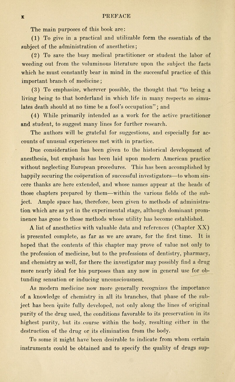 The main purposes of this book are: (1) To give in a practical and utilizable form the essentials of the subject of the administration of anesthetics; (2) To save the busy medical practitioner or student the labor of weeding out from the voluminous literature upon the subject the facts which he must constantly bear in mind in the successful practice of this important branch of medicine; (3) To emphasize, wherever possible, the thought that to bring a living being to that borderland in which life in many respects so simu- lates death should at no time be a fool's occupation; and (4) While primarily intended as a work for the active practitioner and student, to suggest many lines for further research. The authors will be grateful for suggestions, and especially for ac- counts of unusual experiences met with in practice. Due consideration has been given to the historical development of anesthesia, but emphasis has been laid upon modern American practice without neglecting European procedures. This has been accomplished by happily securing the cooperation of successful investigators—to whom sin- cere thanks are here extended, and whose names appear at the heads of those chapters prepared by them—within the various fields of the sub- ject. Ample space has, therefore, been given to methods of administra- tion which are as yet in the experimental stage, although dominant prom- inence has gone to those methods whose utility has become established. A list of anesthetics with valuable data and references (Chapter XX) is presented complete, as far as we are aware, for the first time. It is hoped that the contents of this chapter may prove of value not only to the profession of medicine, but to the professions of dentistry, pharmacy, and chemistry as well, for there the investigator may possibly find a drug more nearly ideal for his purposes than any now in general use for ob- tunding sensation or inducing unconsciousness. As modern medicine now more generally recognizes the importance of a knowledge of chemistry in all its branches, that phase of the sub- ject has been quite fully developed, not only along the lines of original purity of the drug used, the conditions favorable to its preservation in its highest purity, but its. course within the body, resulting either in the destruction of the drug or its elimination from the body. To some it might have been desirable to indicate from whom certain instruments could be obtained and to specify the quality of drugs sup-