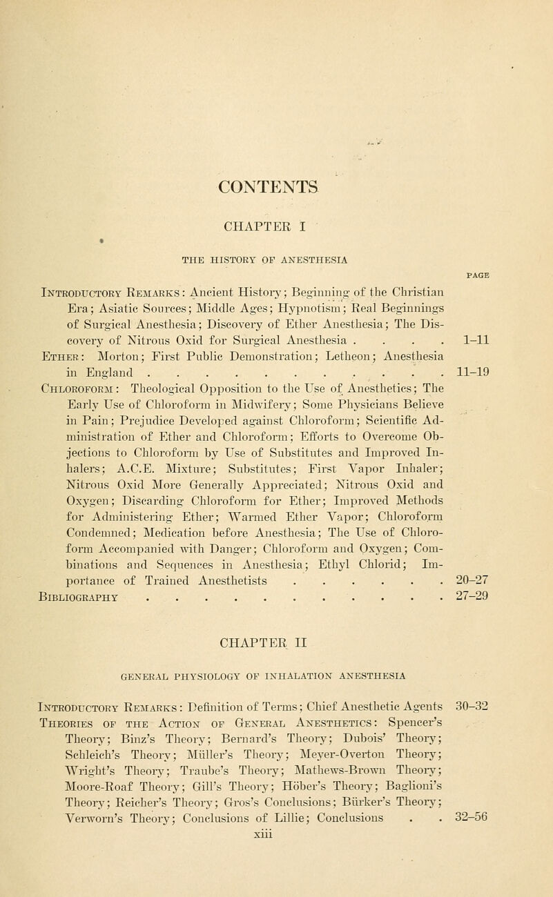 CONTENTS CHAPTER I THE HISTORY OF ANESTHESIA PAGE Introductory Remarks : Ancient Histoiy; Beginning- of the Christian Era; Asiatic Sources; Middle Ages; Hypnotism; Real Beginnings of SurgicaLAnesthesia; Discovery of Ether Anesthesia; The Dis- covery of Nitrons Oxid for Surgical Anesthesia .... 1-11 Ether: Morton; Eirst Public Demonstration; Letheon; Anesthesia in England 11-19 Chloroform : Theological Opposition to the Use of Anesthetics; The Early Use of Chloroform in Midwifery; Some Physicians Believe in Pain; Prejudice Developed against Chloroform; Scientific Ad- ministration of Ether and Chloroform; Efforts to Overcome Ob- jections to Chlorofoiin by Use of Substitutes and Improved In- halers; A.C.E. Mixture; Substitutes; First Vapor Inhaler; Nitrous Oxid More Generally Appreciated; Nitrous Oxid and Oxygen; Discarding Chloroform for Ether; Improved Methods for Administering Ether; Warmed Ether Vapor; Chloroform Condemned; Medication before Anesthesia; The Use of Chloro- form Accompanied with Danger; Chloroform and Oxygen; Com- binations and Sequences in Anesthesia; Ethyl Chlorid; Im- portance of Trained Anesthetists 20-27 Bibliography . • • 27-29 CHAPTER II general physiology of inhalation anesthesia Introductory Remarks : Definition of Terms; Chief Anesthetic Agents 30-32 Theories of the Action of General Anesthetics: Spencer's Theory; Binz's Theory; Bernard's Theory; Dubois' Theoi-y; Schleich's Theory; Mliller's Theory; Meyer-Overton Theory; Wright's Theoi-y; Traube's Theoi-y; Mathews-Brown Theory; Moore-Roaf Theory; Gill's Theory; Hober's Theory; Baglioni's Theory; Reicher's Theory; Gros's Conclusions; Biirker's Theory; Verworn's Theory; Conclusions of Lillie; Conclusions . . 32-56