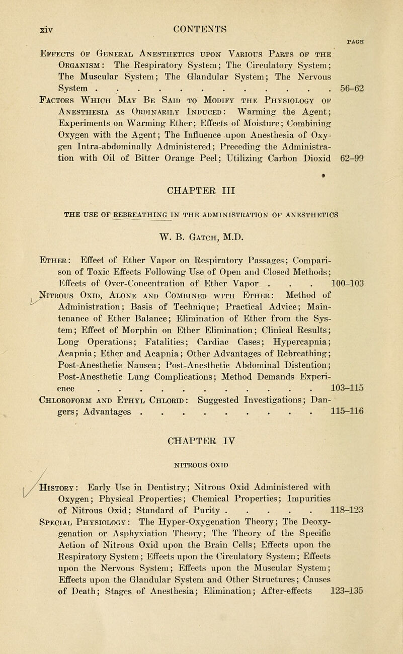 ij- PAGE Effects of General Anesthetics upon Various Parts of the Organism: The Respiratory System; The Circulatory System; The Muscular System; The Glandular System; The Nervous System 56-62 Factors Which May Be Said to Modify the Physiology of Anesthesia as Ordinarii;Y Induced: Warming the Agent; Experiments on Warming Ether; Effects of Moisture; Combining Oxygen with the Agent; The Influence upon Anesthesia of Oxy- gen Intra-abdominally Administered; Preceding the Administra- tion with Oil of Bitter Orange Peel; Utilizing Carbon Dioxid 62-99 CHAPTER III THE USE OF REBREATHING IN THE ADMINISTRATION OF ANESTHETICS W. B. Gatch, M.D. Ether: Effect of Ether Vapor on Respiratory Passages; Compari- son of Toxic Effects Following Use of Open and Closed Methods; Effects of Over-Concentration of Ether Vapor . . . 100-103 ITROUS OxiD, Alone and Combined with Ether: Method of Administration; Basis of Technique; Practical Advice; Main- tenance of Ether Balance; Elimination of Ether from the Sys- tem; Effect of Morphin on Ether Elimination; Clinical Results; Long Operations; Fatalities; Cardiac Cases; Hypercapnia; Acapnia; Ether and Acapnia; Other Advantages of Rebreathing; Post-Anesthetic Nausea; Post-Anesthetic Abdominal Distention; Post-Anesthetic Lung Complications; Method Demands Experi- ence 103-115 Chloroform and Ethyl Chlorid: Suggested Investigations; Dan- gers; Advantages 115-116 CHAPTER IV nitrous oxid / History: Early Use in Dentistry; Nitrous Oxid Administered with Oxygen; Physical Properties; Chemical Properties; Impurities of Nitrous Oxid; Standard of Purity 118-123 Special Physiology: The Hyper-Oxygenation Theory; The Deoxy- genation or Asphyxiation Theory; The Theory of the Specific Action of Nitrous Oxid upon the Brain Cells; Effects upon the Respiratory System; Effects upon the Circulatory System; Effects upon the Nervous System; Effects upon the Muscular System; Effects upon the Glandular System and Other Structures; Causes of Death; Stages of Anesthesia; Elimination; After-effects 123-135