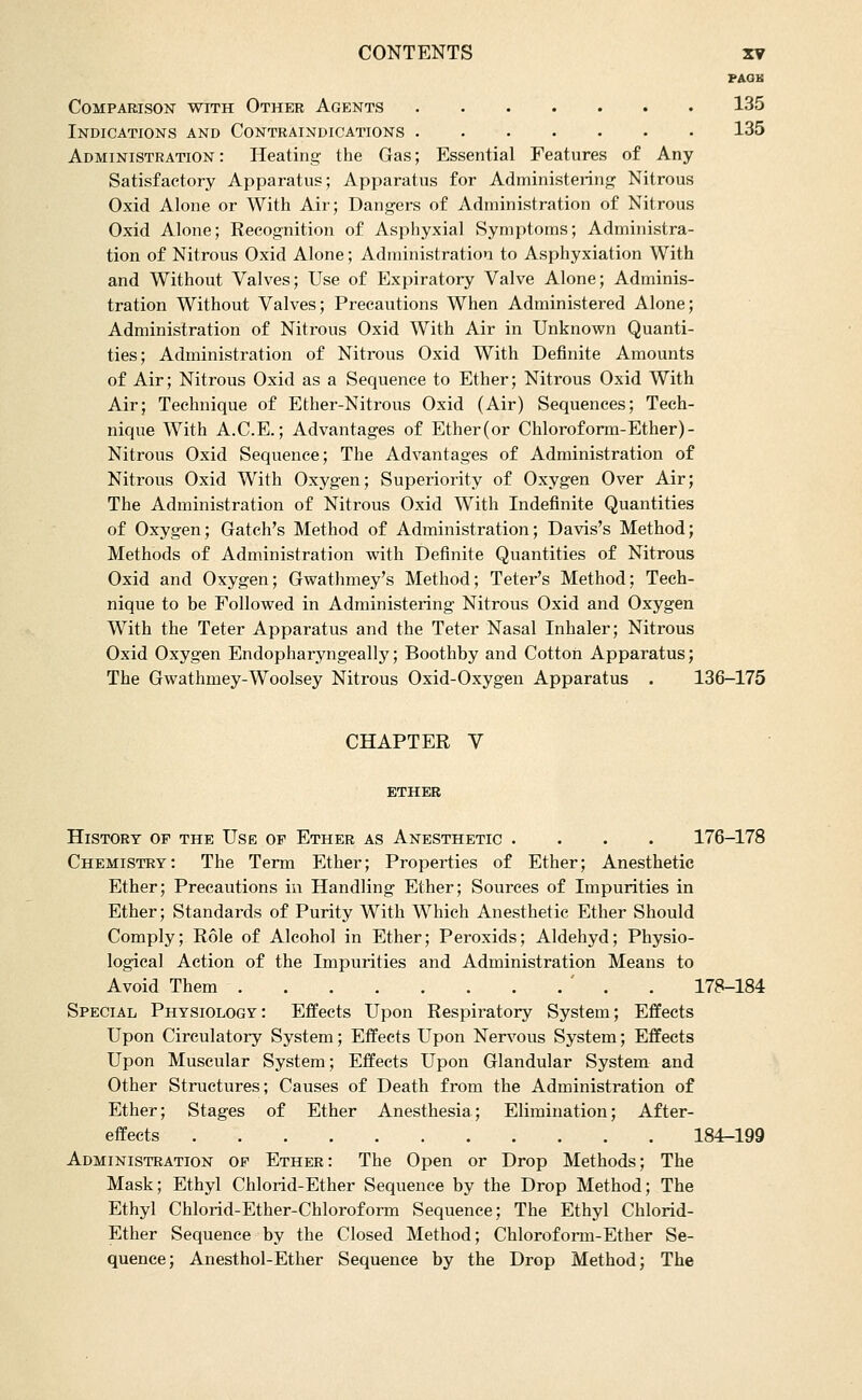 PAGB Comparison with Other Agents 135 Indications and Contraindications 135 Administration : Heating- the Gas; Essential Features of Any Satisfactory Apparatus; Apparatus for Administering Nitrous Oxid Alone or With Air; Dangers of Administration of Nitrous Oxid Alone; Recognition of Asphyxial Symptoms; Administra- tion of Nitrous Oxid Alone; Administration to Asphyxiation With and Without Valves; Use of Expiratory Valve Alone; Adminis- tration Without Valves; Precautions When Administered Alone; Administration of Nitrous Oxid With Air in Unknown Quanti- ties; Administration of Nitrous Oxid With Definite Amounts of Air; Nitrous Oxid as a Sequence to Ether; Nitrous Oxid With Air; Technique of Ether-Nitrous Oxid (Air) Sequences; Tech- nique With A.C.E.; Advantages of Ether (or Chlorof orm-Ether)- Nitrous Oxid Sequence; The Advantages of Administration of Nitrous Oxid With Oxygen; Superiority of Oxygen Over Air; The Administration of Nitrous Oxid With Indefinite Quantities of Oxygen; Gatch's Method of Administration; Davis's Method; Methods of Administration with Definite Quantities of Nitrous Oxid and Oxygen; Gwathmey's Method; Teter's Method; Tech- nique to be Followed in Administering Nitrous Oxid and Oxygen With the Teter Apparatus and the Teter Nasal Inhaler; Nitrous Oxid Oxygen Endopharyngeally; Boothby and Cotton Apparatus; The Gwathmey-Woolsey Nitrous Oxid-Oxygen Apparatus . 136-175 CHAPTER V ETHER History of the Use of Ether as Anesthetic .... 176-178 Chemistry: The Term Ether; Properties of Ether; Anesthetic Ether; Precautions in Handling Ether; Sources of Impurities in Ether; Standards of Purity With Which Anesthetic Ether Should Comply; Role of Alcohol in Ether; Peroxids; Aldehyd; Physio- logical Action of the Impurities and Administration Means to Avoid Them ' . . 178-184 Special Physiology: Effects Upon Respiratory System; Effects Upon Circulatory System; Effects Upon Ners'ous System; Effects Upon Muscular System; Effects Upon Glandular System and Other Structures; Causes of Death from the Administration of Ether; Stages of Ether Anesthesia; Elimination; After- effects 184-199 Administration of Ether: The Open or Drop Methods; The Mask; Ethyl Chlorid-Ether Sequence by the Drop Method; The Ethyl Chlorid-Ether-Chlorofoi-m Sequence; The Ethyl Chlorid- Ether Sequence by the Closed Method; Chloroform-Ether Se- quence; Anesthol-Ether Sequence by the Drop Method; The