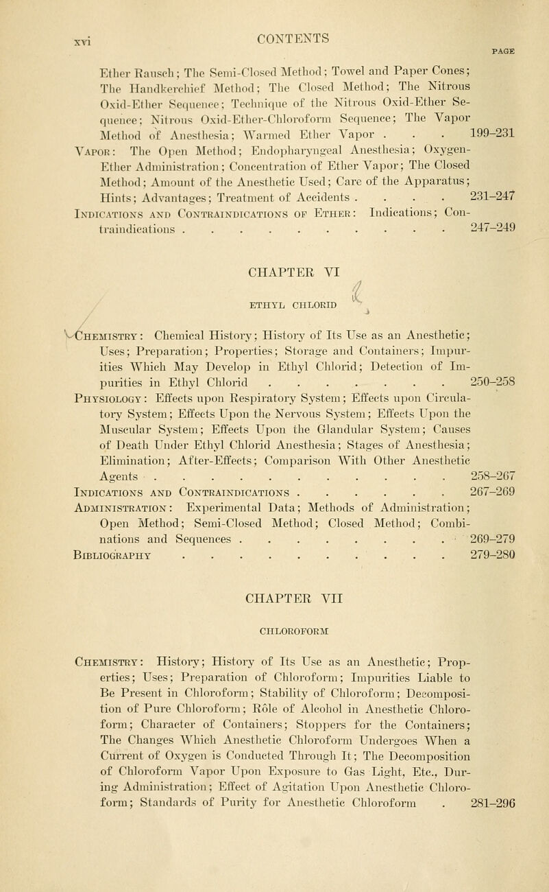 PAGE Elhor Ransch; Tlie Semi-Closed Method; Towel and Paper Cones; The Handkerchief Method; The Closed Method; The Nitrous Oxid-Ether Sequence; Technique of the Nitrous Oxid-Ether Se- quence; Nitrous Oxid-Ether-Chloroform Sequence; The Vapor Method of Anesthesia; Warmed Ether Vapor . . . 199-231 Vapor: The Open Method; Endopharyngeal Anesthesia; Oxygen- Ether Administration; Concentration of Ether Vapor; The Closed Method; Amount of the Anesthetic Used; Care of the Apparatus; Hints; Advantages; Treatment of Accidents .... 231-247 Indications and Contraindications of Ether: Indications; Con- traindications .......... 247-249 CHAPTER VI ETHYL CHLORID ■ V^HEMiSTRY: Chemical History; Histoiy of Its Use as an Anesthetic; Uses; Prepai'ation; Properties; Storage and Containers; Impur- ities Which May Develop in Ethyl Chloiid; Detection of Im- purities in Ethyl Chlorid 250-258 Physiology : Effects upon Respiratory System; Effects upon Cii'cula- tory System; Effects Upon the Nervous System; Effects Upon the Muscular System; Effects Upon the Glandular System; Causes of Death Under Ethyl Chlorid Anesthesia; Stages of Anesthesia; Elimination; After-Effects; Comparison With Other Anesthetic Agents 258-267 Indications and Contraindications 267-269 Administration : Experimental Data; Methods of Administration; Open Method; Semi-Closed Method; Closed Method; Combi- nations and Sequences . . . . . . . . • 269-279 Bibliography 279-280 CHAPTER VII chloroform Chemistry: History; History of Its Use as an Anesthetic; Prop- erties; Uses; Preparation of Chloroform; Impurities Liable to Be Present in Chloroform; Stability of Chloroform; Decomposi- tion of Pure Chloroform; Role of Alcohol in Anesthetic Chloro- form; Character of Containers; Stoppers for the Containers; The Changes Which Anesthetic Chloroform Undergoes When a CuiTent of Oxygen is Conducted Through It; The Decomposition of Chloroform Vapor Upon Exposure to Gas Light, Etc., Dur- ing Administration; Effect of Agitation Upon Anesthetic Chloro- foi-m; Standards of Purity for Anesthetic Chloroform , 281-296