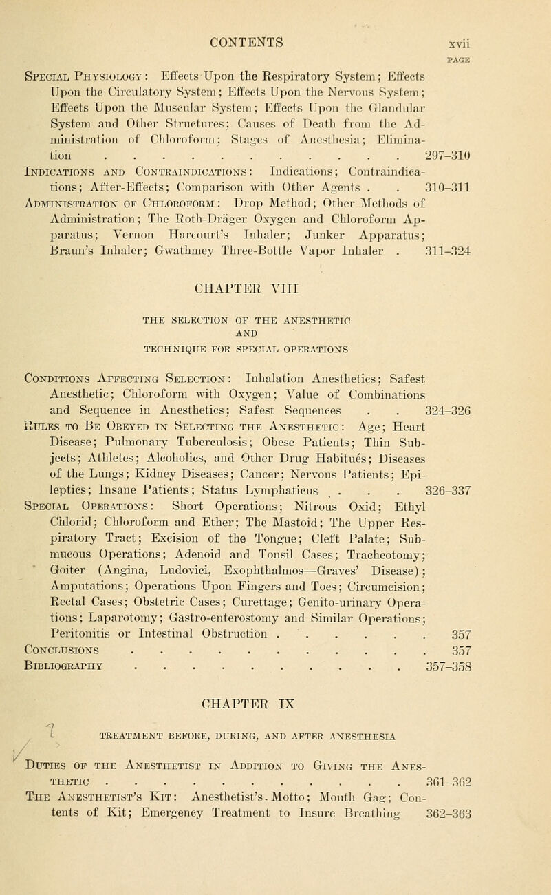 PAGE Special Physiology: Effects Upon the Respiratory System; Effects Upon the Circulatory System; Effects Upon the Neivous System; Effects Upon the Muscular System; Effects Upon the Glandular System and Other Structures; (^auses of Death from tlie Ad- ministration of Cliloroform; Stages of Anesthesia; Elimina- tion 297-310 Indications and Contraindications: Indications; Contraindica- tions; After-Effects; Comparison with Other Agents . . 310-311 Administration of Chloroform: Drop Method; Other Methods of Administration; The Roth-Drager Oxygen and Chloroform Ap- paratus; Vernon Hareourt's Inhaler; Junker Apparatus; Braun's Inhaler; Gwathmey Three-Bottle Vapor Inhaler . 311-324 CHAPTER VIII THE selection OF THE ANESTHETIC AND TECHNIQUE FOR SPECIAL OPERATIONS Conditions Affecting Selection: Inhalation Anesthetics; Safest Anesthetic; Chloroform with Oxygen; Value of Combinations and Sequence in Anesthetics; Safest Sequences . . 324—326 Rules to Be Obeyed in Selecting the Anesthetic : Age; Heart Disease; Pulmonary Tuberculosis; Obese Patients; Thin Sub- jects; Athletes; Alcoholics, and Other Drug Habitues; Diseases of the Lungs; Kidney Diseases; Cancer; Nervous Patients; Epi- leptics; Insane Patients; Status Lymphaticus _ . . . 326-337 Special Operations: Short Operations; Nitrous Oxid; Ethyl Chlorid; Chloroform and Ether; The Mastoid; The Upper Res- piratory Tract; Excision of the Tongue; Cleft Palate; Sub- mucous Operations; Adenoid and Tonsil Cases; Tracheotomy; Goiter (Angina, Ludovici, Exophthalmos—Graves' Disease); Amputations; Operations Upon Fingers and Toes; Circumcision; Rectal Cases; Obstetric Cases; Curettage; Genito-urinary Opera- tions; Laparotomy; Gastro-enterostomy and Similar Operations; Peritonitis or Intestinal Obstruction . . . . . . 357 Conclusions 357 Bibliography 357-358 CHAPTER IX treatment before, during, AND AFTER ANESTHESIA Duties of the Anesthetist in Addition to Giving the Anes- thetic 361-362 The Anesthetist^s Kit : Anesthetist's. Motto; Mouth Gag; Con- tents of Kit; Emergency Treatment to Insure Breathing 362-363