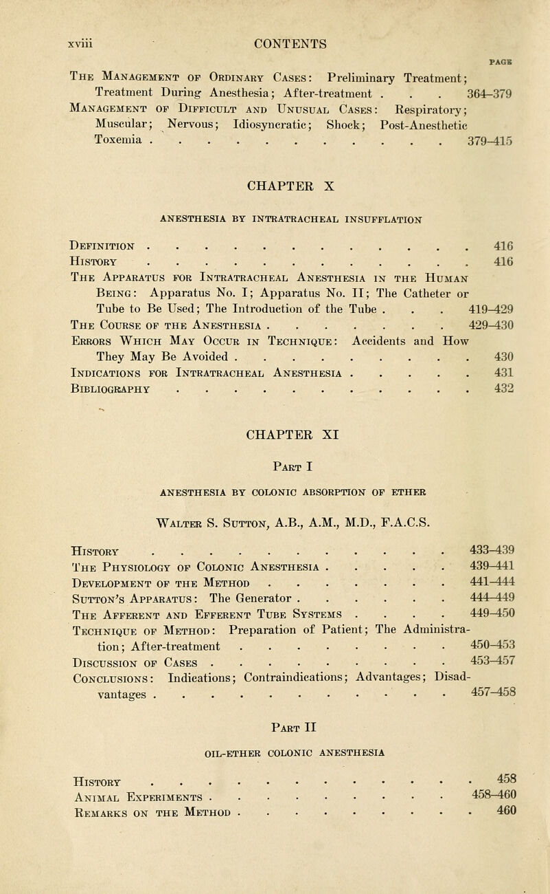 PAGE The Management of Ordinary Cases: Preliminary Treatment; Treatment During Anesthesia; After-treatment . . . 364-379 Management of Difficult and Unusual Cases: Respiratoi-y; Muscular; Nervous; Idiosyncratic; Shock; Post-Anesthetic Toxemia 379^15 CHAPTER X anesthesia by intratracheal insufflation Definition 416 History 416 The Apparatus for Intratracheal Anesthesia in the Human Being: Apparatus No. I; Apparatus No. II; The Catheter or Tube to Be Used; The Introduction of the Tube . . . 419^29 The Course of the Anesthesia 429-430 Errors Which May Occur in Technique: Accidents and How They May Be Avoided 430 Indications for Intratracheal Anesthesia 431 Bibliography 432 CHAPTER XI Part I ANESTHESIA BY COLONIC ABSORPTION OF ETHER Walter S. Sutton, A.B., A.M., M.D., E.A.C.S. History 433-439 The Physiology of Colonic Anesthesia 439-441 Development of the Method 441^4i4 Sutton's Apparatus: The Generator 444-449 The Afferent and Efferent Tube Systems .... 449-450 Technique op Method: Preparation of Patient; The Administra- tion; After-treatment 450-453 Discussion of Cases 453^57 Conclusions: Indications; Contraindications; Advantages; Disad- vantages 457-458 Part II oil-ether colonic anesthesia History 458 Animal Experiments 458-460 Remarks on the Method 460