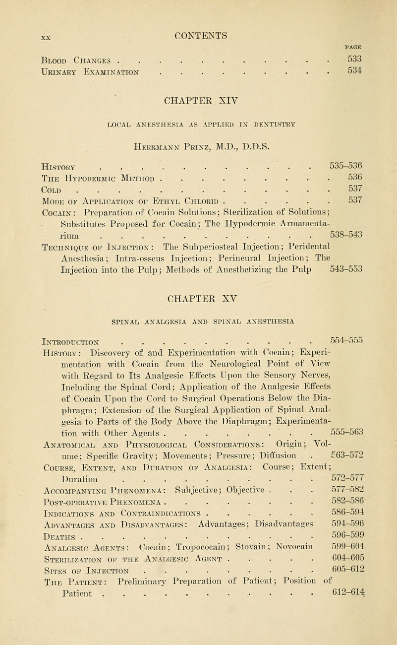 PAGE Blood Changes • 533 Urinary Examination . • • 534 CHAPTER XIV LOCAL ANESTHESIA AS APPLIED IN DENTISTRY Herrmann Prinz_, M.D., D.D.S. History • • 535-536 The Hypodermic Method 536 Cold 537 Mode of Application op Ethyl Chlorid 537 Cocain: Preparation of Cocain Solutions; Sterilization of Solutions; Substitutes Proposed for Cocain; The Hypodermic Armamenta- rium 538-543 Technique of Injection : The Subperiosteal Injection; Peridental Anesthesia; Intra-osseus Injection; Perineural Injection; The Injection into the Pulp; Methods of Anesthetizing the Pulp 543-553 CHAPTER XV spinal analgesia and spinal anesthesia Introduction 554-555 History: Discoveiy of and Experimentation with Cocain; Experi- mentation with Cocain from the Neurological Point of View with Regard to Its Analgesic Effects Upon the Sensory Nerves, Including the Spinal Cord; Application of the Analgesic Effects of Cocain Upon the Cord to Surgical Operations Below the Dia- phragm; Extension of the Surgical Application of Spinal Anal- gesia to Parts of the Body Above the Diaphragm; Experimenta- tion with Other Agents ' . . 555-563 Anatomical and Physiological Considerations: Origin; Vol- ume; Specific Gravity; Movements; Pressure; Diffusion . 563-572 Course, Extent, and Duration of Analgesia: Course; Extent; Duration . 572-577 Accompanying Phenomena: Subjective; Objective . . . 577-582 Post-operative Phenomena 582-586 Indications and Contraindications 586-594 Advantages and Disadvantages: Advantages; Disadvantages 594-596 Deaths 596-599 Analgesic Agents : Cocain; Tropoeocain; Stovain ; Novocain 599-604 Sterilization of the Analgesic Agent 604-605 Sites of Injection 605-612 The Patient: Preliminaiy Preparation of Patient; Position of Patient 612-614