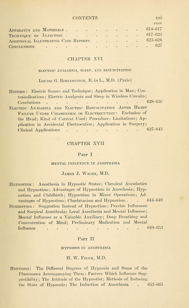 PAGK Apparatus and Materials . . . • , • • • • 014-617 Technique of Injection - 017-623 Additional Illustrative Case Reports . . . • • 623-626 Conclusions 627 CHAPTER XVI ELECTRIC ANALGESIA^ SLEEP^ AND RESUSCITATION Louise G. Robinovitch, B. esL., M.D. (Paris) History : Electric Source and Technique; Application in Man; Con- traindications; Electric Analgesia and Sleep in Wireless Circuits; Conclusions 628-63C Electric Analgesia and Electric Resuscitation After Heart Failure Under Chloroform or Electrocution: Exclusion of the Head; Kind of Current Used; Procedure; Limitations; Ap- plication in Accidental Electrocution; Application in Surgery; Clinical Applications 637-643 CHAPTER XVII Part I MENTAL influence IN ANESTHESIA James J. Walsh, M.D. Hypnotism: Anesthesia in Hypnotic States; Chemical Anesthetics and Hypnotism; Advantages of Hypnotism in Anesthesia; Hyp- notism and Childbirth; Hypnotism in Minor Operations; Ad- vantages of Hypnotism; Charlatanism and Hypnotism . . 644—649 Suggestion: Suggestion Instead of Hypnotism; Psychic Influences and Surgical Anesthesia; Local Anesthesia and Mental Influence; Mental Influence as a Valuable Auxiliary; Deep Breathing and Concentration of Mind; Preliminary Medication and Mental Influence ■. . 649-653 Part II HYPNOSIS IN anesthesia H. W. Frink, M.D. Hypnosis: The Different Degrees of Hypnosis and Some of the Phenomena Accompanying Them; Factors Which Influence Sug- gestibility ; The Attitude of the Hypnotist; Methods of Inducing the State of Hypnosis; The Induction of Anesthesia . 653-665