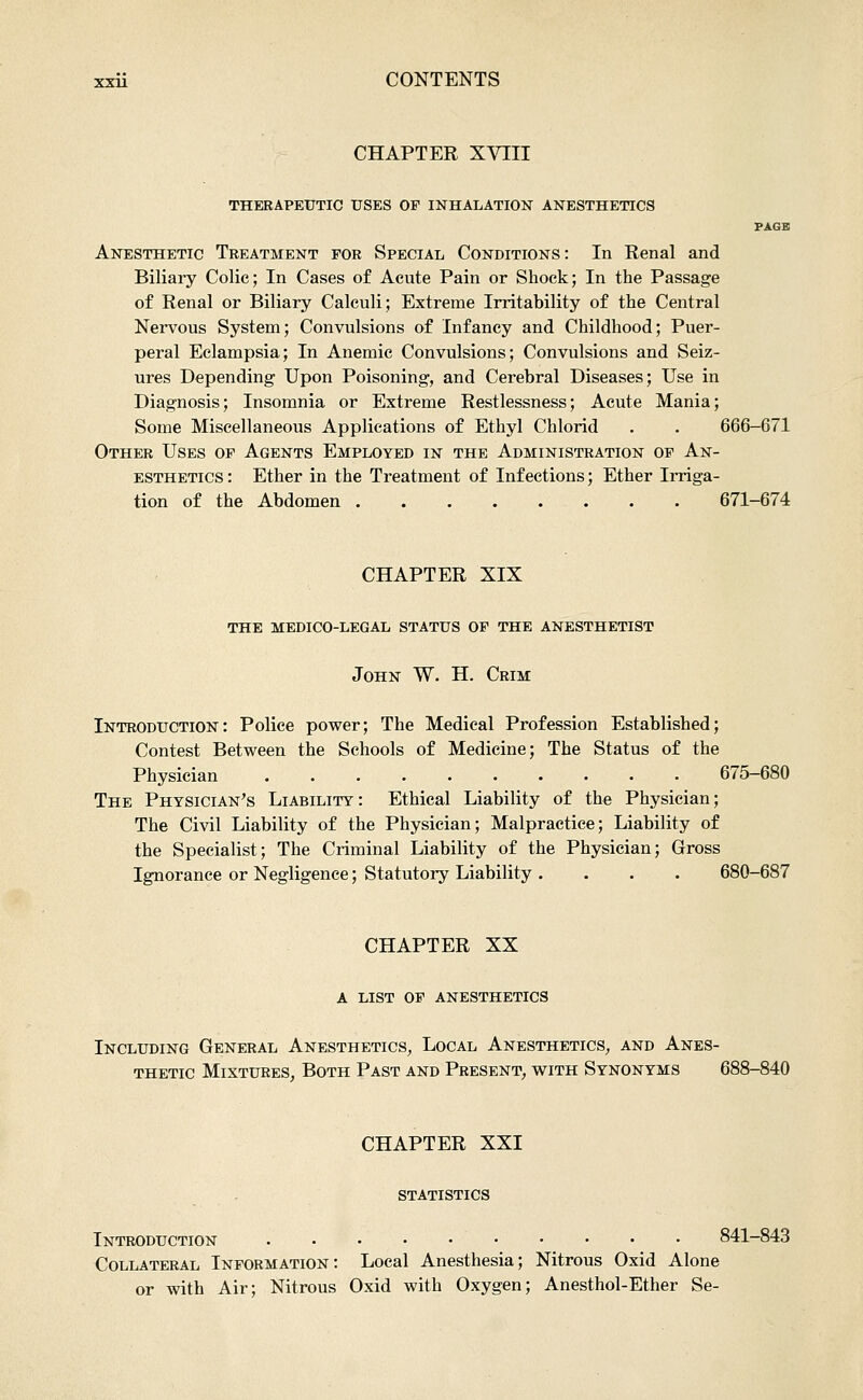 CHAPTER XVIII THERAPEUTIC USES OF INHALATION ANESTHETICS PAGE Anesthetic Treatment for Special Conditions: In Renal and Biliary Colic; In Cases of Acute Pain or Shock; In the Passage of Renal or Biliary Calculi; Extreme Irritability of the Central Nervous System; Convulsions of Infancy and Childhood; Puer- peral Eclampsia; In Anemic Convulsions; Convulsions and Seiz- ures Depending Upon Poisoning, and Cerebral Diseases; Use in Diagnosis; Insomnia or Extreme Restlessness; Acute Mania; Some Miscellaneous Applications of Ethyl Chlorid . . 666-671 Other Uses of Agents Employed in the Administration of An- esthetics : Ether in the Treatment of Infections; Ether Irriga- tion of the Abdomen 671-674 CHAPTER XIX the medico-legal status of the anesthetist John W. H. Crim Introduction: Police power; The Medical Profession Established; Contest Between the Schools of Medicine; The Status of the Physician 675-680 The Physician's Liability: Ethical Liability of the Physician; The Civil Liability of the Physician; Malpractice; Liability of the Specialist; The Criminal Liability of the Physician; Gross Ignorance or Negligence; Statutory Liability .... 680-687 CHAPTER XX A LIST OF anesthetics Including General Anesthetics^ Local Anesthetics^ and Anes- thetic Mixtures^ Both Past and Present, with Synonyms 688-840 CHAPTER XXI statistics Introduction 841-843 Collateral Information: Local Anesthesia; Nitrous Oxid Alone or with Air; Nitrous Oxid with Oxygen; Anesthol-Ether Se-