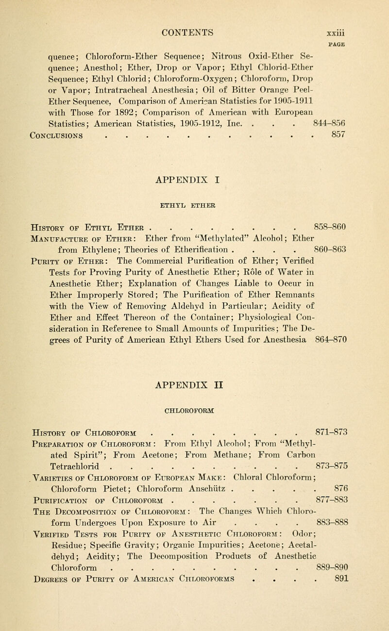 PAGE quence; Chloroform-Ether Sequence; Nitrous Oxid-Ether Se- quence; Anesthol; Ether, Drop or Vapor; Ethyl Chlorid-Ether Sequence; Ethyl Chlorid; Chloroform-Oxygen; Chloroform, Drop or Vapor; Intratracheal Anesthesia; Oil of Bitter Orange Peel- Ether Sequence, Comparison of Amerisan Statistics for 1905-1911 with Those for 1892; Comparison of American with European Statistics; American Statistics, 1905-1912, Inc. . . . 844-856 Conclusions 857 APPENDIX I ETHTIi ETHER History of Ethyl Ether 858-860 Manufacture of Ether: Ether from Methylated Alcohol; Ether from Ethylene; Theories of Etherification .... 860-863 Purity of Ether: The Commercial Purification of Ether; Verified Tests for Proving Purity of Anesthetic Ether; Role of Water in Anesthetic Ether; Explanation of Changes Liable to Occur in Ether Improperly Stored; The Purification of Ether Remnants with the View of Removing Aldehyd in Particular; Acidity of Ether and Effect Thereon of the Container; Physiological Con- sideration in Reference to Small Amounts of Impurities; The De- grees of Purity of American Ethyl Ethers Used for Anesthesia 864r-S70 APPENDIX II chloroform: History of Chloroform . . 871-873 Preparation of Chloroform : From Ethyl Alcohol; From Methyl- ated Spirit; From Acetone; From Methane; From Carbon Tetrachlorid 873-875 . Varieties of Chloroform of European Make : Chloral Chloroform; Chloroform Pictet; Chloroform Anschiitz ..... 876 Purification of Chloroform 877-883 The Decomposition of Chloroform: The Changes Which Chloro- form Undergoes Upon Exposure to Air .... 883-888 Verified Tests for Purity of Anesthetic Chloroform: Odor; Residue; Specific Gravity; Organic Impurities; Acetone; Aeetal- dehyd; Acidity; The Decomposition Products of Anesthetic Chloroform 889-890 Degrees of Purity of American Chloroforms .... 891